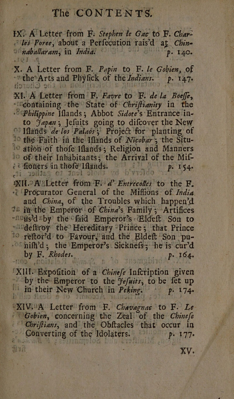 Ix? A’ Letter from F: Stephen le Gac to F. Char- ‘les Poree, about a Perfecution rais’d at. Chin- 9 ° ndballaram, in India | NU Ie D. 140. | x. A Letter from F. Papin to F. le Gobien, of “thes Arts and Phyfick of the Indians. | P: TAT- XL A dettes ‘fom: F. Favre to F. de la Boeffe, a il the State’ of Chi in the Philippine \lands; Abbot Sidore’s' Entrance in- to Japan; Jefuits going to difcover the New Sl Mlands de los Palaôs y Project for planting: of 10 ° the ‘Faith in the Iflands of Nicobar’; the Situ- ation of thofe Iflands; Religion and Manners 10 0 df their Inhabitants; the Arrival of the Mif- ce CRE in thofe: Iflands. PR aia. 194 Xi. A afetter from: FB): a’ Entvecdtes’ to the F. ‘; Procurator General of the Miffions- of India and China, of the Troubles which. happen’d 25 inthe Emperor. of China’s Family; Artifices basta 5 ‘by? the °faid Emperor’s : Œldeft Son to idéftroÿ the° Hereditary - Prince; that Prince 9 -reftor’d’ to Favour/ and thé Eldeft'Son pu- — “nifi’d; the’Emperof”s. Sicknefs> ‘he is cur’d br F. “Rhodes. NN ul à .. pe 104 na ‘xUL “Bpoftioin of a Chitiefe InRtiption given “by ‘the: Emperor ‘to the Fe/uits, to be fet up ui ir theif New Church in a Peking. ‘| pr 174 XIV A Letter frei F. Chavagnas to F. Le. © WiGobien, concerning the Zeal’ of the Chinefe © Obriftians, and’ the’ Obftacles ‘that occur. in &amp; ‘Converting of the Tdolaters.. ake keel att TL XV: