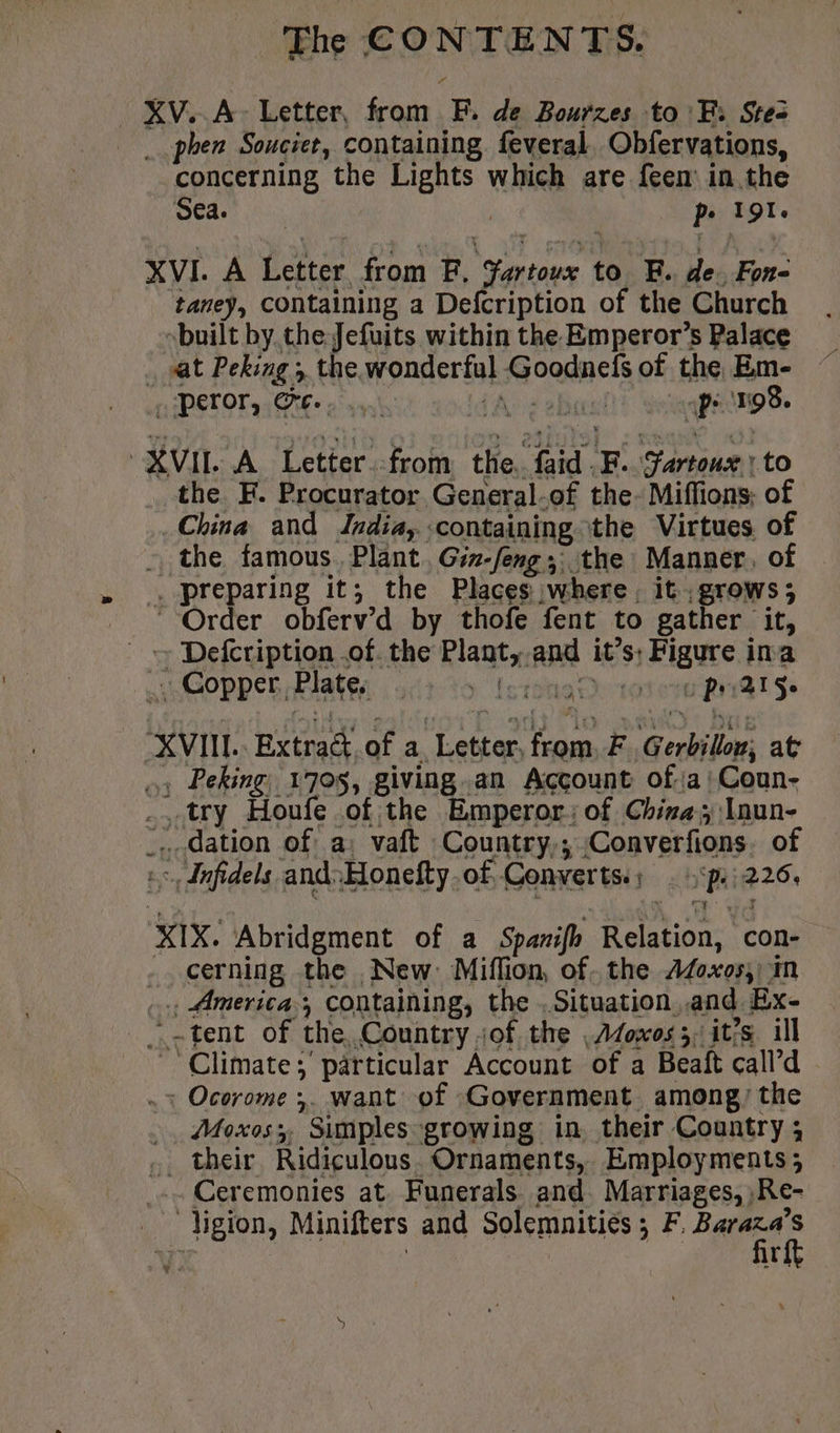 XV. À Letter, from F. de Bourzes to FB: Stes phen Souciet, containing feveral. Obfervations, concerning the Lights which are feem in the Sea | pe 191. XVI. A Letter from F, Fartoux to EF. de. Fon- taney, containing a Defcription of the Church built by the Jefuits within the Emperor’s Palace sat Peking , the wonderful Goodnefs of the Em- HPETOT CRE» oon) {Ais ob aps 198. XVII A Letter.-from the. faid .F. Fartoux : to the F. Procurator General-of the. Miffions; of China and Jrdia, containing the Virtues. of the famous. Plant. Gir-feng ;; the Manner, of , preparing it; the Places where. it grows; Order obferv’d by thofe fent to gather it, _ Defcription of. the Plant, and it’s; Figure ina .-Gopper, Plate; 42 15 Lorna rotor Rv Se “XVIII. Extract.of a Letter, from, F Gerbillor, at », Peking, 1705, giving.an Account ofa Coun- try Houfe of the Emperor: of China; :Inun- _.- dation of a: vaft Country; Converfons. of >, dnfidels and:Honefty.of Converts:; . p.226. XIX. Abridgment of a Spanifh Relation, con- - cerning the New: Miffion, of. the AZoxos,) in .. America, containing, the .Situation,.and Bx- _ :-tent of the Country of the ,Afoxos5, it’s ill Climate; particular Account of a Beaft call’d . Ocorome ;. want of Government among) the . Moxos;, Simples growing in their Country; .. their Ridiculous. Ornaments, Employments; .. Ceremonies at. Funerals. and. Marriages, ,Re- _ ligion, Minifters and Solemnities ; F, ‘ae