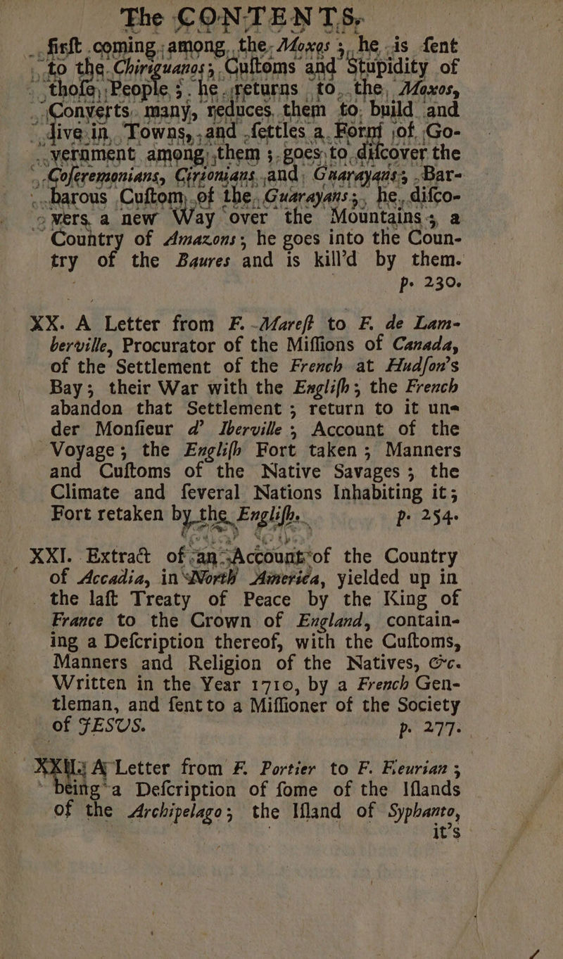 finit comin among, the. Moxos ; he -ds {ent fa he «barons Cohen ef the, Guarayans;, he, difco- oMers.a new Way over the Mountains; a Country of Amazons, he goes into the Coun- try of the Baures and is kill’d by them. p+ 230. XX. A Letter from F.-Mareft to F. de Lam- berville, Procurator of the Miffions of Canada, of the Settlement of the French at Hudfon’s Bay; their War with the Ewglifh; the French abandon that Settlement ; return to it uns der Monfieur d’ Iberville ; Account of the Voyage; the Englifh Fort taken ; Manners and Cuftoms of the Native Savages; the Climate and feveral Nations Inhabiting it; Fort retaken by the Englifh. é p: 254. XXI. Extra of:an Account'of the Country Of Accadia, in “Nortÿ America, yielded up in the laft Treaty of Peace by the King of France to the Crown of England, contain- ing a Defcription thereof, with the Cuftoms, Manners and Religion of the Natives, Cc. Written in the Year 1710, by a French Gen- tleman, and fentto a Miflioner of the Society of FESVS. . be 27: ‘ AL A Letter from F. Portier to F. Freurian ; | ~ being*a Defcription of fome of the Iflands of the Archipelago; the Ifland of Syphanto, ed oa it’s