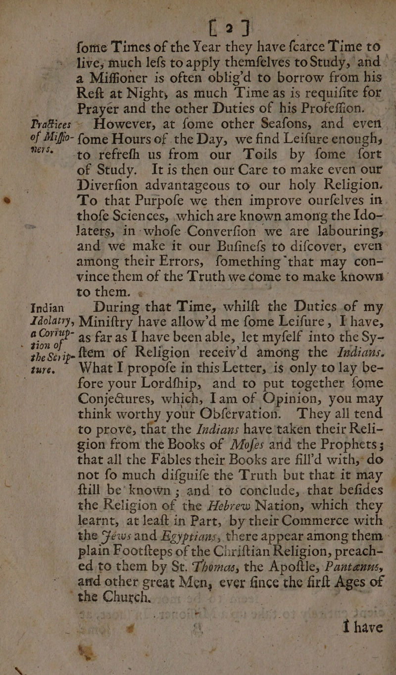 : ae fome Times of the Year they have fcarce Time to | live; much lefs to apply themfelves toStudy, and a Miffioner is often oblig’d to borrow from his - Reft at Night, as much Time as is requifite for _ | Prayer and the other Duties of his Profeffion. — - Prafices - However, at fome other Seafons, and even. of Mifio- {ome Hours of the Day, we find Leifure enoughs — iss to refrefh us from our Toils by fome fort of Study. It is then our Care to make even our Diverfion advantageous to our holy Religion. To that Purpofe we then improve ourfelves in. thofe Sciences, which are known among the Ido- Jaters, in- whofe Converfion we are labourings. and we make it our Bufinefs to difcover, even among their Errors, fomething that may con- vince them of the Truth we come to make known’ to them. « CRE ur | Indian During that Time, whilft the Duties of my Idolatry, Miniftry have allow’d me fome Leifure, I have, a Corip- as far as I have been able, let myfelf into the Sy- ES tem of Religion receiv'd among the Indians. fore your Lordfhip, and to put together fome ConjeGtures, which, Tam of Opinion, you may think worthy your Obfervation. They all tend to prove, that the Indians have taken their Reli- gion from the Books of Mofes and the Prophets ; that all the Fables their Books are fill d with, do : not fo much difguife the Truth but that it may ftill be’ known ; and to conclude,.that befides the Religion of the Hebrew Nation, which they learnt, at leaft in Part, by their Commerce with _ the Jews and Ecÿprians, there appear among them plain Footfteps of the Chriftian Religion, preach- : _ ed.to them by St. Thomas, the Apoftle, Pantanus, andother great Men, ever fince the firft Ages of ” the Church. je 4 fh Ne es) US OUR TR 4 , je t À »