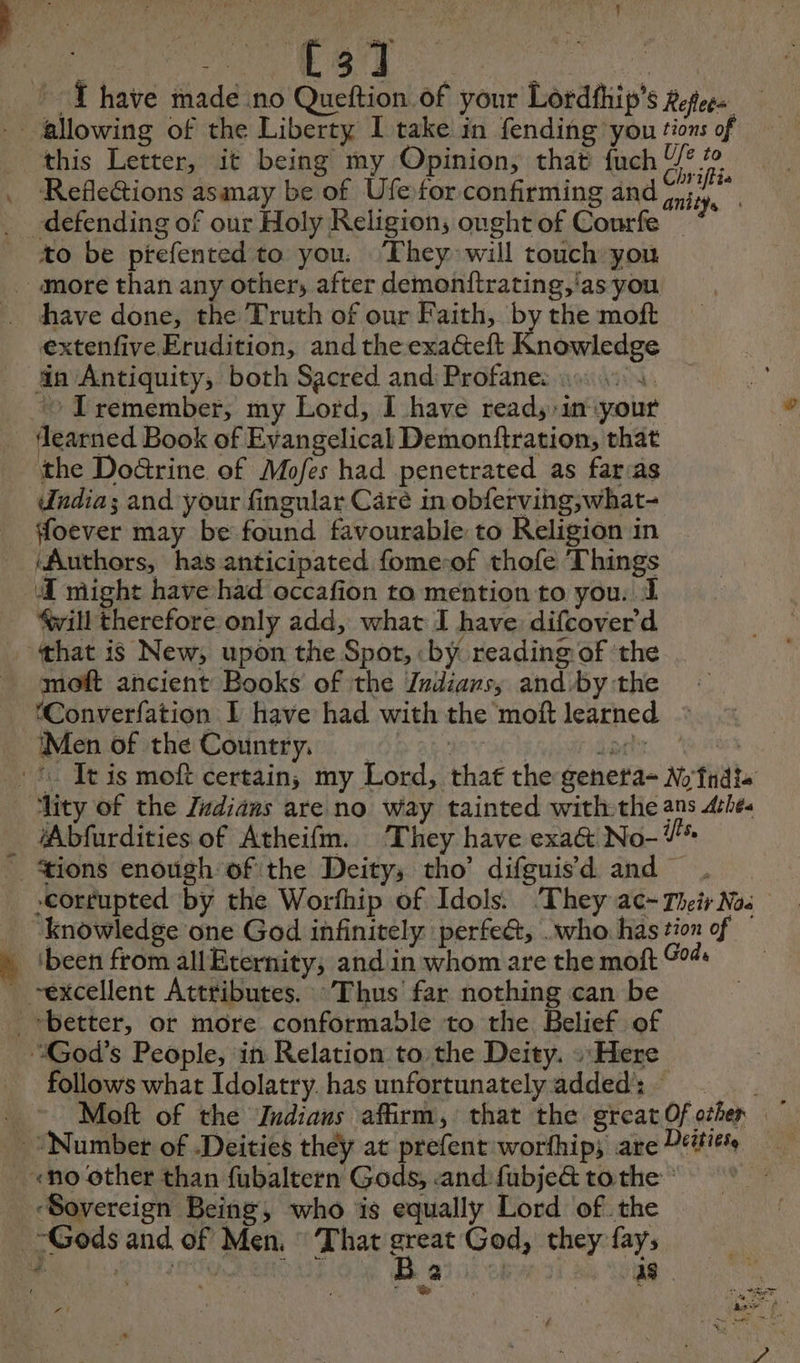 ede Gi © YT have made no Queftion of your Lordfhip’s Reflee= this Letter, it being my Opinion, that fuch be Refle&amp;tions asmay be of Ufetor confirming and pr to be ptrefented to you. ‘They will touch you have done, the Truth of our Faith, by the moft extenfive Erudition, and theexa@teft Knowledge learned Book of Evangelical Demonftration, that the Doûrine of Mofes had penetrated as far:as Undia; and your fingular Care in obferving,what- ffoever may be found favourable to Religion in ‘Authors, has anticipated fome-of thofe Things Æ might have had occafion to mention to you. 1 will therefore only add, what I have difcover d moft ancient Books of the Zndians, and by the ‘Converfation 1 have had with the moft learned : Men of the Country. ity of the Zudians are no way tainted with-the ans Ache. *Abfurdities of Atheifm. They have exa&amp; No- Ÿ* corrupted by the Worfhip of Idols: ‘They ac- Their Nos been from allEternity; and in whom are the moft 0% follows what Idolatry. has unfortunatelyadded: Moft of the Jndiaus affirm, that the great Of other | ‘Sovereign Being, who is equally Lord of. the -Gods and of Men. That ea God, they fays r batt se) H 2 | aS rt