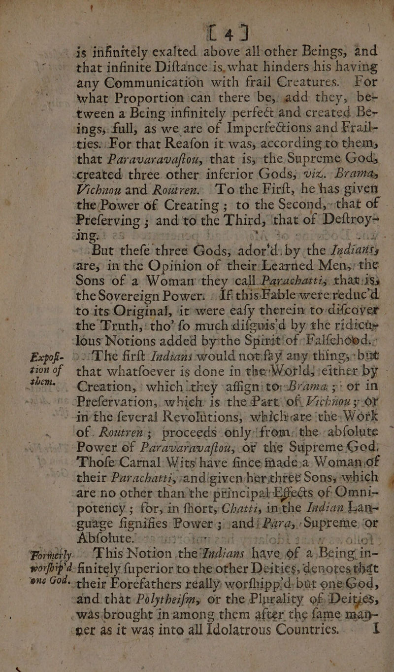 Fu BRU À ix ds infinitely exalted above allother Beings, and that infinite Diftance is, what hinders his having any Communication with frail Creatures. For what Proportion ‘can there be; add they, be+ tween a Being infinitely perfect and created Be- ings; full, as we are of Imperfections and Eraïl- .ties: For that Reafon it was, according to them, that Paravaravaftou, that is, the Supreme Gods created three other inferior Gods; viz. Brama, Vichnon and Routren. To the Firft, he has given the Power of Creating ; to the Second, that of . Preferving ; and to the Third, ‘that of Deftroy~ | ‘Bat thefe three Gods; ador’diby the Jydianss are; in the Opinion of their Learned Men; the Sons of a Womarr they ‘call. Parachattis that:iss the Sovereign Power: : If this Fable weteredue'd. to its Original, it were eafy therein to-difcover _ the Pruth,: tho’ fo much difguis'd by the ridici ous Notions added byithe Spinit’of Falfehoed:: Expof- 02: The firit Indians would notfay any thing; bit tion of that whatfoever is done in the; World; either by - _ Creation, : which they affign’ torsBrama: ;: of in :: :Prefervation, which: is the Part ofi Hichiou 307 + snthe feveral Revolutions, whichare ‘the; Work . ‘of. Routren; proceeds obly (from: the -abfolute (177: Power of Paravaravaftou, o¥ the Supreme God: _ Phofe Carnal: Wits! have fince made. Womaniof their Parachatti, sandigivenherthiée Sons; which | -are no other than the principal Effects of Omni- potericy ; for, in fhorts Chatti, inthe Indian Lan guage fignifies Power ; jandi Para, Supreme, or 2 Pibfobitelos sat ola ead ytsloBt tite ow ollot™ Formerly. Ehis Notion the Yudians have of a Being in- worfbip'd: finitely fuperior to the other Deities, denotes that ‘one God. their Éorefathers really: worfhipp’d: but one God, “and that Polytheifm; or the Piprality of Deities, was brought inamong them after the fame man.