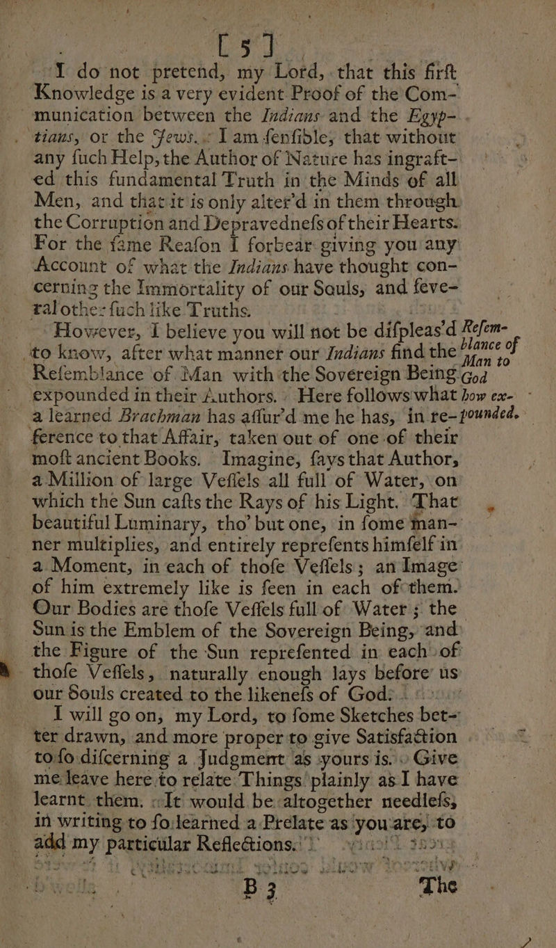 ne I do not pretend, my Lord, that this firft Knowledge is a very evident Proof of the Com- munication between the Indians and the Egyp- . . tians, or the Fews... I am fenfible; that without any fuch Help; the Author of Nature has ingraft- ed this fundamental Truth in the Minds of all Men, and thatit is only alter’d in them through the Corruption and Depravednefs of their Hearts. For the {ame Reafon f forbear: giving you any Account of what the Indians have thought con- cerning the Immortality of our Sauls, and feve- tal othe: fuch like Truths. FRS However, I believe you will not be difpleas’d Refem- to know, after what manner our Judians find the b id Refemblance of Man with ‘the Sovereign Being Ga expounded in their Authors. : Here follows what how ex- a learned Brachman has aflur d me he has, in re-pounded. ference to that Affair, taken out of one.of their moft ancient Books. Imagine, faysthat Author, a Million of large Veflels all full of Water, on which the Sun caftsthe Rays of his Light. That , beautiful Luminary, tho’butone, in fomeman- _ ner multiplies, and entirely reprefents himfelf in a Moment, in each of thofe Veffels; an Image: of him extremely like is feen in each of them.’ Our Bodies are thofe Veffels full of Water ; the Sunis the Emblem of the Sovereign Being, and _ the Figure of the Sun reprefented in each of | thofe Veffels, naturally enough lays before’ us our Souls created to the likenefs of God? : I will goon, my Lord, to fome Sketches bet-: ter drawn, and more proper to give Satisfaction tofo difcerning a Judgment as yours is. » Give me leave here to relate Things plainly as I have Jearnt them. «It would be altogether neediefs, in writing to fo:learned a Prelate as you'are, to add my particular Refleétions. } 41 3251: ù Là ‘ » ’ , sax ; t TE À ; its 4 ae ; 1% Ê Le EN EN ON et UN &amp; def CE PPT A we eee Be ee te