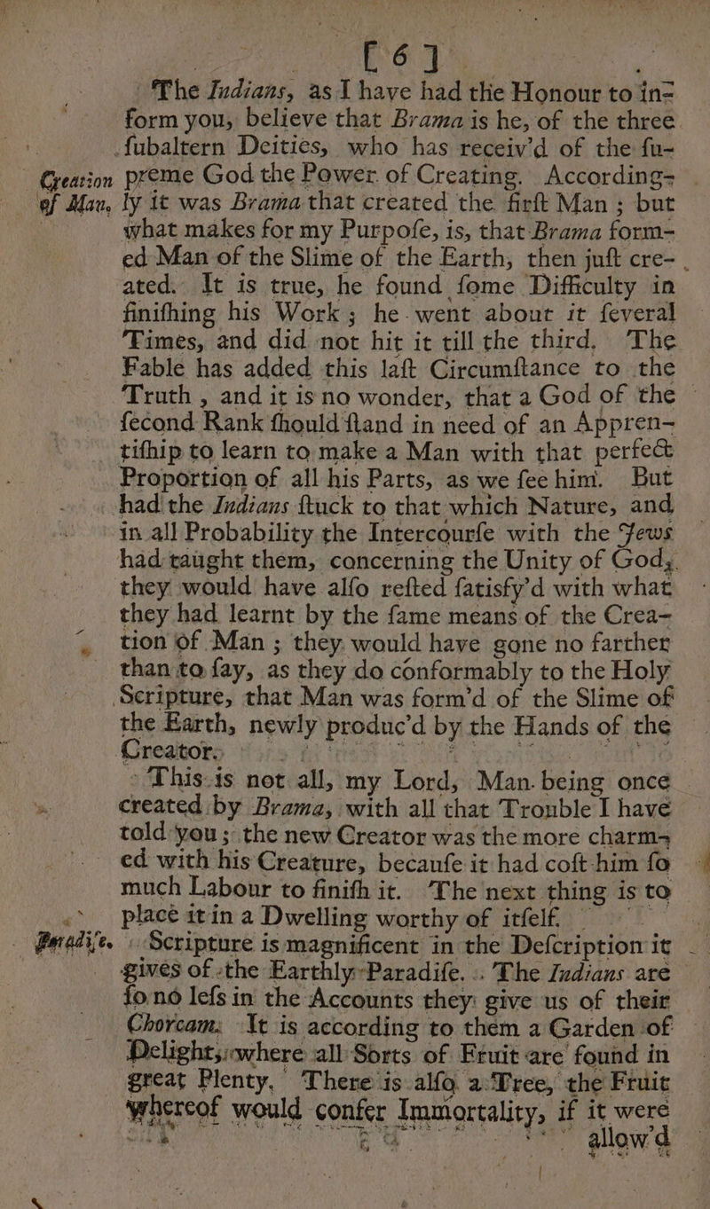 Br i he Indians, as I have had the Honour to ine fubaltern Deities, who has receiv’d of the fu- ef Mau, ly It was Brama that created the firft Man ; but ated. It is true, he found fome Difficulty in finifhing his Work; he went about it feveral Times, and did not hit it till the third, The Fable has added this laft Circumftance to the fecond Rank fhould fland in need of an Appren- tifhip to learn to make a Man with that perfect Proportion of all his Parts, as we feehim. But had the Indians ftuck to that which Nature, and in all Probability the Intercourfe with the Jews they would have alfo refted fatisfy d with what they had learnt by the fame means of the Crea- tion of Man ; they. would have gone no farther than to fay, as they do conformably to the Holy Scripture, that Man was form’d of the Slime of Creators : * created by Brama, with all that Trouble I have told you ; the new Creator was the more charm _ ed with his Creature, becanfe it had coft him fo -> place itin a Dwelling worthy of itfelf | Peedi. : Scripture is magnificent in the Defcription it fo.no lefs in the Accounts they: give us of their _ Delight;:where all Sorts of Fruit are found in great Plenty, There is. alfo. 2 Tree, the Fruit whereof would confer Immortality, if it were { i,