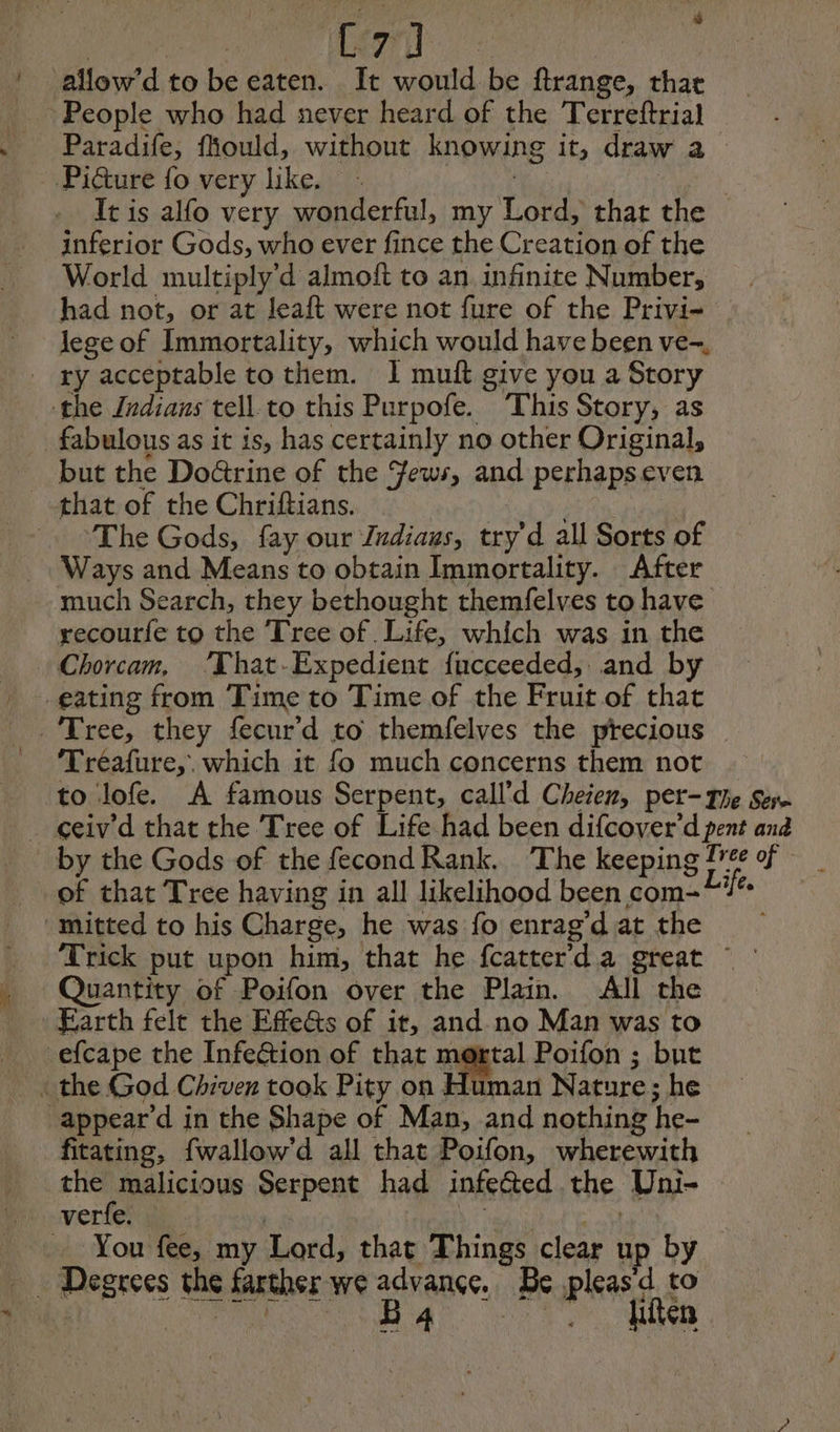 : [7] à allow’d to becaten. It would be ftrange, thar inferior Gods, who ever fince the Creation of the World multiply d almoft to an infinite Number, lege of Immortality, which would have been ve- but the Do&amp;rine of the Fews, and perhapseven The Gods, fay our Zndiaus, try'd all Sorts of Ways and Means to obtain Immortality. After much Search, they bethought themfelves to have recourfe to the Tree of Life, which was in the Chorcam, ‘That-Expedient fucceeded, and by Tréafure,. which it fo much concerns them not of that Tree having in all likelihood been com- Quantity of Poifon over the Plain. All the Earth felt the EffeGs of it, and no Man was to fitating, fwallow’d all that Poifon, wherewith the malicious Serpent had infected the Uni- You fee, my Lord, that Things clear up by ~