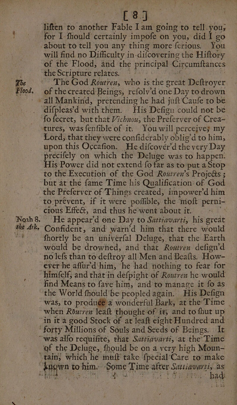 liften to another Fable Iam going to tell.you,; for I-fhould certainly impofe on you, did I go will find no Difficulty in-difcovering the Hiftory of the Flood, and the pris Circumftancés the Scripture relates. © > of the created Beings, refolv’d one Day to drown difpleas d withthem: © His Defign could not be fo fecret, but that 7 chnou, the Preletver of Crea~ tures, was fenfible of it. You will perceives my Lord, that they were confidérably oblig’ dto him, | upon this Occafion. Hedifcovér'd the very Day precifely on which the Deluge was to happen: His Power did not extend fo far as to'put a Stop to the Execution of the God Routren’s Proje&amp;s ; the Ark, to prevent, if it were poffible, the ‘moft perni- cious Effe&amp;, and thus he went about it. \ He appear’d one Day to Sattiavarti, his great | Confident, ‘and warn’d him that there would fhortly be an univérfal De luge, that the Earth would be drowned, and that Routren defign’d no lefs than to deftroy all Men and Beafts. How- © ever he affurd'him, ‘he had nothing to fear for himfelf, and that in defpight of Routren he would find Means to fave him, and to manage it fo as the World fhould'be peopled again. His Defign was, to produé a wonderful Bark, at the Time | when Rourren leaft thought of it, and to fhut up of the Deluge,, fhould be on a very high Moun- bee