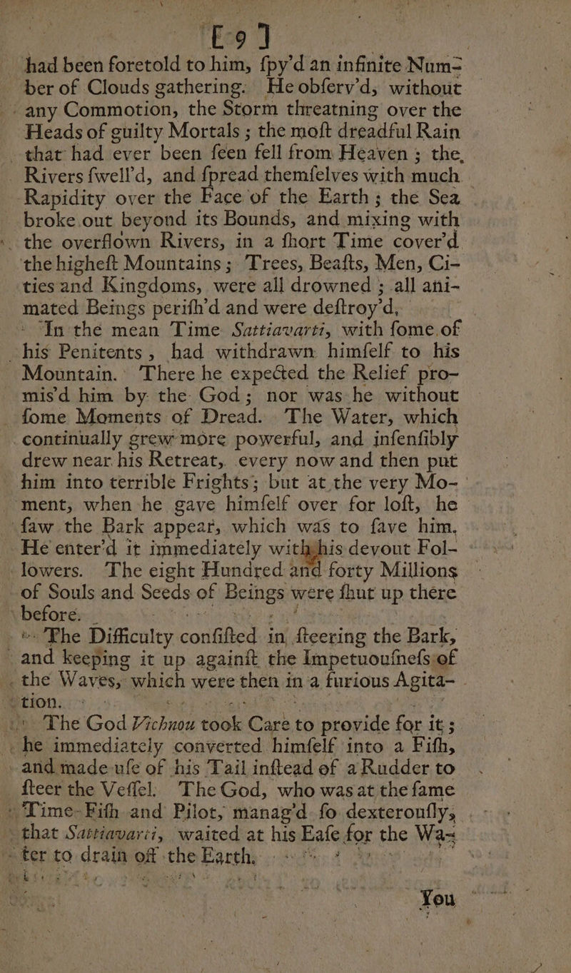 “ick TEs had been foretold to him, fpy’d an infinite Num= ber of Clouds gathering: He obferv’d, without : any Commotion, the Storm threatning over the Heads of guilty Mortals ; the moft dreadful Rain . that had ever been feen fell from Heaven ; the. _ Rivers fwell'd, and fpread themfelves with much Rapidity over the Face of the Earth; the Sea broke out beyond its Bounds, and mixing with the overflown Rivers, in a fhort Time cover’ d the higheft Mountains ; Trees, Beafts, Men, Ci- tiesand Kingdoms, were all drowned ; all ani- mated Beings perifh’d and were deftroy’d, * Inthe mean Time Sattiavarti, with fome.of his Penitents, had withdrawn himfelf to his Mountain. There he expected the Relief pro- _ mis d him by the God; nor was he without fome Moments of Dread. The Water, which continually grew more powerful, and infenfibly drew near his Retreat, every now and then put him into terrible Frights; but at the very Mo- ment, when he gave himfelf over for loft, he ‘faw the Bark appear, which was to fave him, He enter'd it immediately We devout Fol- lowers. The eight Hundred and forty Millions of Souls and Seeds of Beings were fhut up there before. _ RE oe east ot The Difficulty confifted in fteering the Bark, and keeping it up againit the Impetuoufnefsiof . the Waves, which were then in a furious Agita- . Mons 35 A) ee ees | 15 The God Vichnou took Care to provide for it; . he immediately converted himfelf into a Fifh, - and made-ufe of his Tail inftead of a Rudder to fteer the Veffel The God, who wasat the fame that Sattiavarii, waited at his Eafe for the Wax