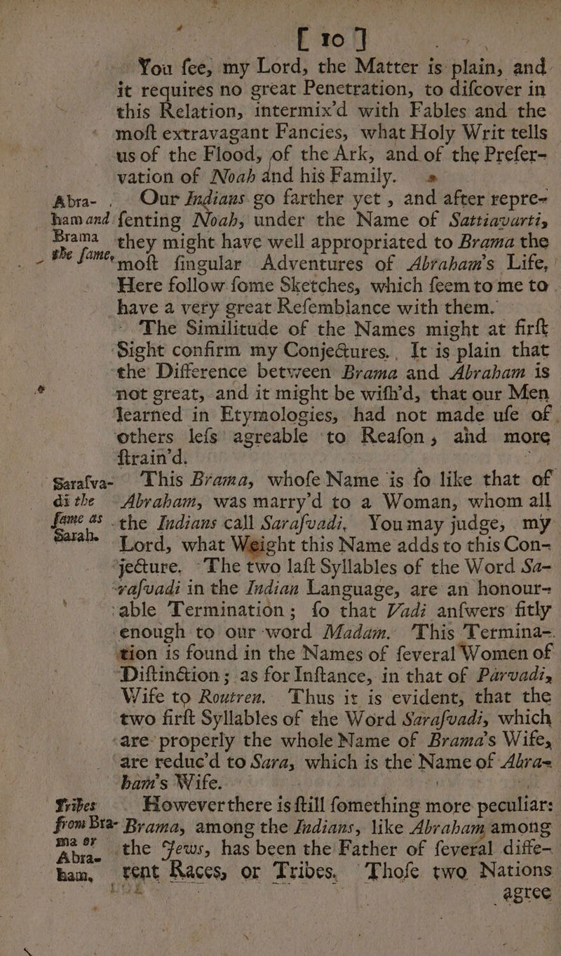 at WE ROLE an ee : You fee, my Lord, the Matter is plain, and it requires no great Penetration, to difcover in this Relation, intermix’d with Fables and the moft extravagant Fancies, what Holy Writ tells us of the Flood, of the Ark, and of the Prefer- vation of Noah and his Family. = Abra- . Our Jndiaus go farther yet , and after repre- hamand fenting Noah, under the Name of Sattiavartis Brama they might have well appropriated to Brama the moft fingular Adventures of Abraham's Life, Here follow fome Sketches, which feem to me to. have a very great Refemblance with them. - The Similitude of the Names might at firft ‘Sight confirm my Conje&amp;ures., It is plain that ‘the Difference between Brama and Abraham is not great, and it might be wifh’d, that our Men learned in Etymologies, had not made ufe of. others lefs agreable to Reafon, and more frain'd. | ie garafvae This Brama, whofe Name is fo like that of dithe Abraham, was marry'd to a Woman, whom all fame 45 the Indians call Sarafvadi, Youmay judge, my Lord, what Weight this Name adds to this Con- ‘yeGture, The two laft Syllables of the Word Sa- afvadi in the Indian Language, are an honour- ‘able Termination; fo that Vadi anfwers fitly ‘enough to our word Madam. This Termina-. tion is found in the Names of feveral Women of Diftinéion ; as for Inftance, in that of Parvadi, Wife to Routren. Thus ir is evident, that the two firft Syllables of the Word Sarafvadi, which ‘are’ properly the whole Name of Brama’s Wife, . ‘are reduc’d to Sara, which is the Name of Alra- bam's Wife. | Ae Ee MEL may Vries However there is ftill fomething more peculiar: from Bra- Brama, among the Indians, like Abraham among Abra. the ews, has been the Father of feveral difte- han, Pent Races, or Tribes. Thofe two Nations OR, Sea Os : agree