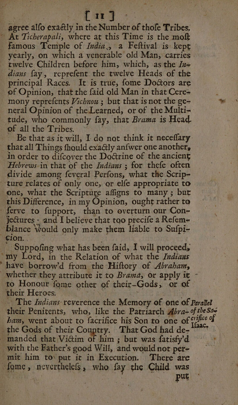 | ee CT eg agree alfo exaétly in the Number of thofe Tribes, ~ At Ticherapali, where at this Time is the moft _ famous Temple of India., a Feftival is kept yearly, on which a venerable old Man, carries | _ twelve Children before him, which, as the Ju dians fay, reprefent the twelve Heads of the principal Races. It is true, fome Doctors are _ of Opinion, that the faid old Man in that Cere- mony reprefents Vichnou ; but that is not the ge- neral Opinion of theLearned, or of the Multi- tude, who commonly fay, that Brama is Head. of all the Tribes. ~ — | _ Be that as it will, I do not think it neceflary _ that all Things fhould exa@ly anfwer one another, in order to difcover the Doctrine of the ancient Hebrews-in that of the Indians ; for thefe often divide among feveral Perfons, what the Scrip- ture relates of only one, or elfe appropriate to one, what the Scripture affigns to many ; but this Difference, in my Opinion, ought ratherto = : ferve to fupport, than to overturn our Con- -jectures : and I believe that too precife a Refem- blance Would only make them liable to Sufpi- EU Mn * Suppofing what has been faid, I will proceed, “my Lord, in the Relation of what the Zndians have borrow'd from the Hiftory of Abraham, whether they attribute it to Brama, or apply it - to Honour fome other of their-Gods, or of mbeir Heroes ¢ te Es The Indians reverence the. Memory of one of Parallel their Penitents, who, like the Patriarch Abra-of the Sae ham, went about to facrifice his Son to one of ae of the Gods of their Couptry. That God had de- . manded that Vidim o him ; but was fatisfyd => _ with the Bather’s good Will, and wouldnot per- mit him tov put it in Execution. There are ‘fome, neverthelefs, who fay the Child was Pee a. etait put :