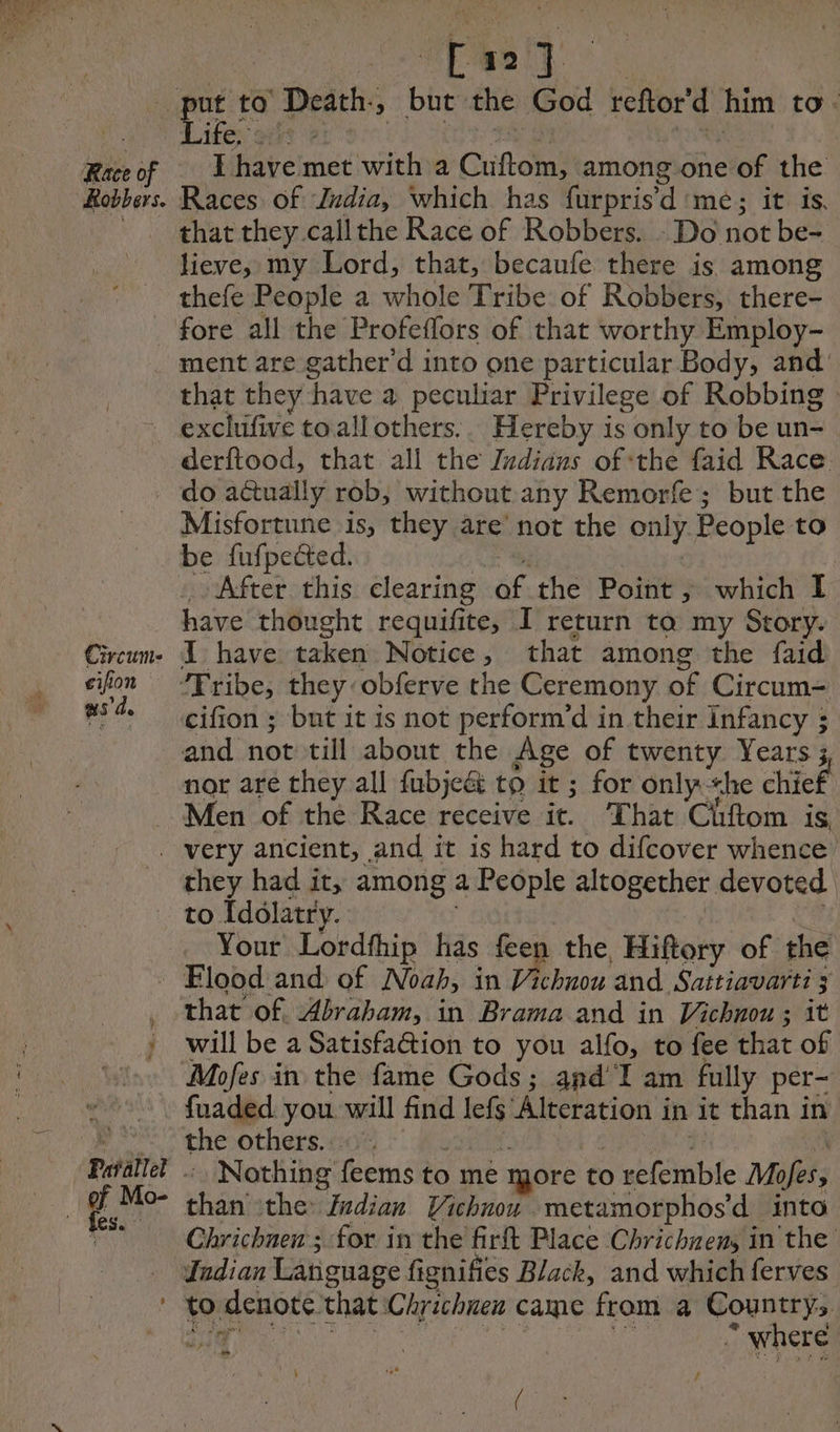 Race of Robbers. acu Life, I have met with a Cuiftom; among one of the Races of Zndia, which has furpris’d me; it is. that they callthe Race of Robbers. : Do not be- lieve, my Lord, that, becaufe there is among thefe People a whole Tribe of Robbers, there- ment are gather d into one particular Body, and that they have a peculiar Privilege of Robbing Circum- cifion as de derftood, that all the Z#dians of ‘the faid Race do actually rob, without any Remorfe; but the Misfortune is, they are’ not the only People to be fufpected. have thought requifite, I return ta my Story. I have taken Notice, that among the faid cifion ; but it is not perform’d in their Infancy ; and not till about the Age of rite Years 3 nor are they all fubjeét to it ; for only she chief they had it, among a People altogether. devoted to Idolatry. Your Lordfhip has feen the Hiftory of the ef Mo- ‘test that of Abraham, in Brama and in Vichnou ; it will be a SatisfaGion to you alfo, to fee that of Mofes in the fame Gods; and I am fully per- fuaded you will find lefs Alteration i in it than in the others... : Nothing feems to me more to o refemble Mofes, than the Zadian Vichnou metamorphos’d into Chrichnen ; for in the firft Place Chrichnens in the ‘where thy LS a te /