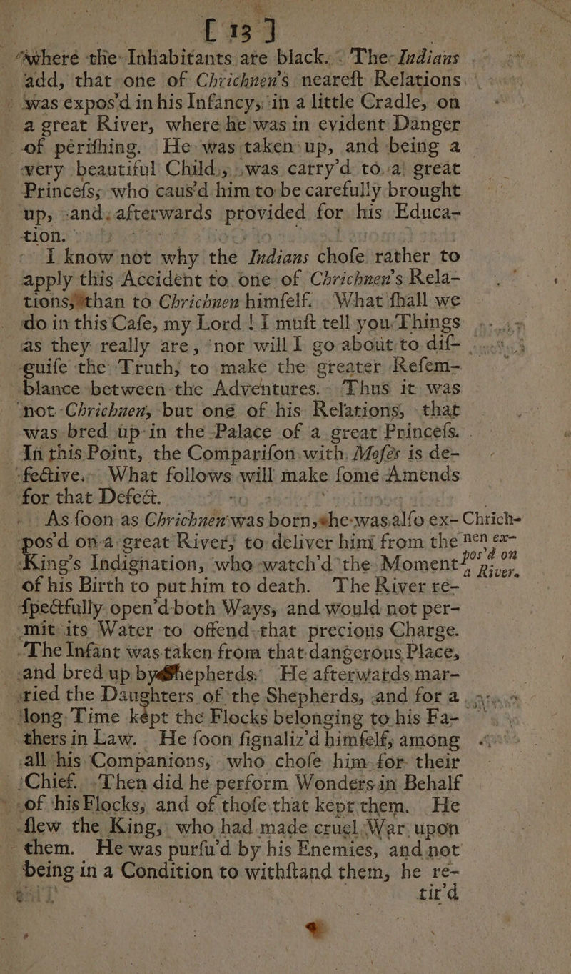 Poke. Renae salen _ Agheré the: Inhabitants are black, : The-Zrdians | add, that one of Chricknen’s neareft Relations. : was expos'd in his Infancy;,‘in a little Cradle, on _ a great River, where he was in evident Danger of périfhing. He was:taken up, and being a very beautiful Child; was carry d to.:a! great Princefs; who caus’d him to be carefully brought up, and. afterwards provided for his Educa- PAOD: FHL MSIL SD ree 10 L'an PRES - I know not why the Indians chofe rather to apply this Accident to. one of Chrichnen’s Rela- tions;*than to Chrichuen himfelf. What fhall we do in this Cafe, my Lord ! I muft tell you‘Things .._,. as they really are, ‘nor will I go about:to dif- ..... à euife the Truth; to make the greater Refem- blance between-the Adventures. Thus it was “not -Chrichnen, but oné of his Relations, that was bred üp:in the Palace of a great Princefs. | In this Point, the Comparifon with, Mofes is de- -fective.. What follows will make fome Amends for that Defedt. aay : 2 “rinsed | + As foon as Chrichnenwas born, #he-wasalfo ex- Chrich- pos d ona great River, to deliver himi from the 2° ex ing’s Indighation, whe -watch’d the Moment Pre of his Birth to put him to death. The River re- fpectfully open’d both Ways, and would not per- amituits Water to offend. that precious Charge. The Infant was taken from that dangerous Place, sand bred up by@fhepherds.: He afterwards mar- ried the Daughters of the Shepherds, .and for a... 4 Hong. Time kept the Flocks belonging to. his Fa- thersin Law. He foon fignaliz’d himfelf, among all his Companions, who chofe him. for: their _iChief...Then did he perform Wonders.in Behalf » .of ‘his Flocks; and of thofe that keprthem. He flew the King, who had made cruel War upon them. He was purfu’d by his Enemies, and not being in a Condition to withftand them, he = aes ae | fir: * Watt L er HAS : +