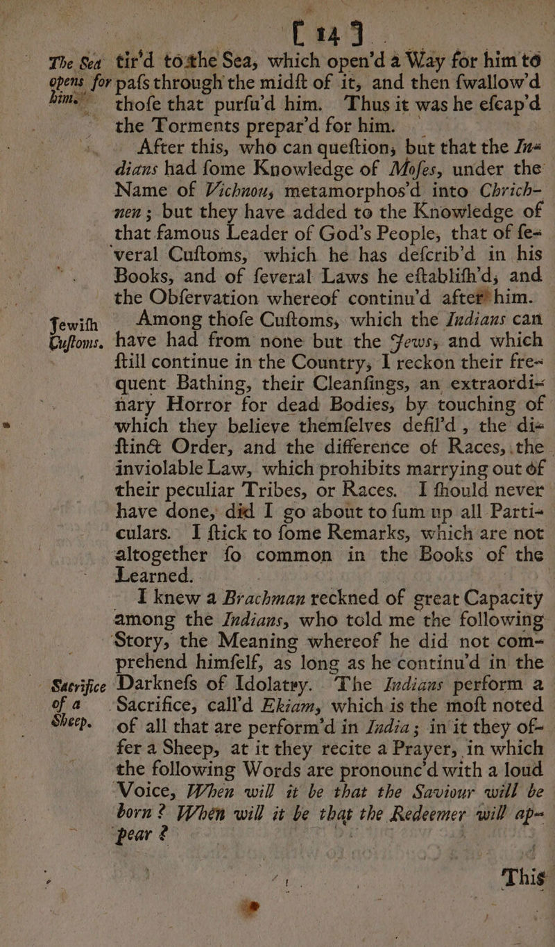The Sea opens for hime Pee ik. Vis BAe tir’d tothe Sea, which open’d à Way for him té pafs through the midft of it, and then fwallow d thofe that purfu’d him. Thus it was he efcap'd After this, who can queftion, but that the Zz« Name of Vichnou, metamorphos’d into Chrich- that famous Leader of God’s People, that of fe- Cuftoms. Books, and of feveral Laws he eftablifh’d, and the Obfervation whereof continu’d after him. Among thofe Cuftoms, which the Judians can have had from none but the Jews, and which {till continue in the Country, I reckon their fre quent Bathing, their Cleanfings, an extraordi- nary Horror for dead Bodies, by touching of which they believe themfelves defild , the di- ftin& Order, and the difference of Races, the inviolable Law, which prohibits marrying out of their peculiar Tribes, or Races. I fhould never have done, did I go about to fum up all Parti- culars. I ftick to fome Remarks, which are not altogether fo common in the Books of the Learned. ; | #70 2 I knew a Brachman reckned of great Capacity Satvifice of a Sheep. prehend himfelf, as long as he continu’d in the Darknefs of Idolatry. The Indiaus perform a of all that are perform’d in Judia; in it they of- fer a Sheep, at it they recite a Prayer, in which the following Words are pronounc’d with a loud born ? When will it be that the Redeemer will ap=