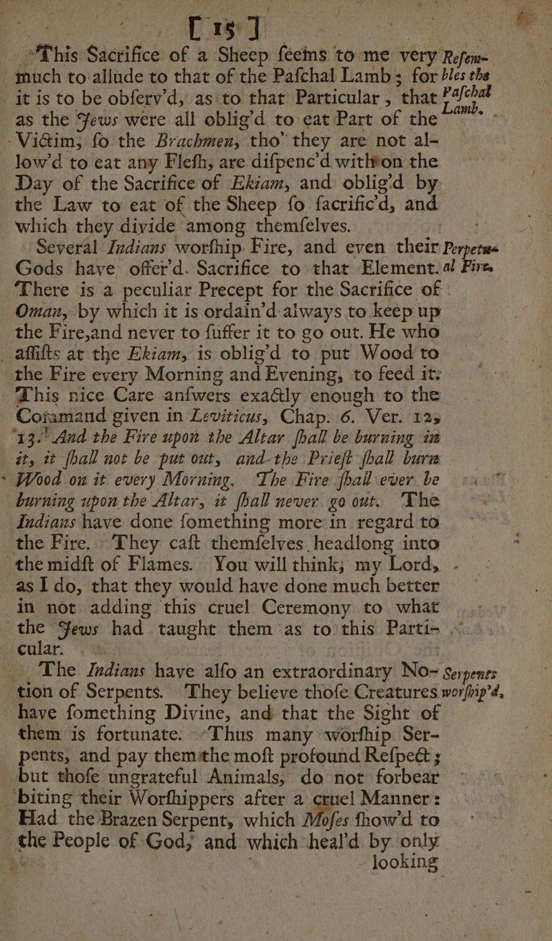 : Meee) = This Sacrifice of a Sheep feems to me very Refem- much to allude to that of the Pafchal Lamb; for 2lesthe _it is to be obferv’d, asito that Particular , that Fat as the Yews were all oblig’d to cat Part of the - -Viaim, fo the Brachmen, tho’ they are not al- low’d to eat any Flefh, are difpenc’d withvon the Day of the Sacrifice of Ekiam, and oblig'd by the Law to eat of the Sheep fo facrificd, and which they divide among themfelves. _ Several Indians worfhip Fire, and even their Perperms Gods have offer d. Sacrifice to that Element. a! Fire, There is a peculiar Precept for the Sacrifice of | Oman, by which it is ordain’d-always to keep up the Fire,and never to fuffer it to go out. He who _ affifts at the Ekiam, is oblig’d to put Wood to the Fire every Morning and Evening, to feed it: This nice Care anfwers exaGly enough to the . Coïimand given in Leviticus, Chap. 6. Ver. 125 ‘13. And the Fire upon the Altar hall be burning in it, it fhall not be put out, and-the Prieft jball burn * Wood on it every Morning. The Fire hail ever be burning upon the Altar, it [hall never go out. The Indiaus have done fomething more in regard to _the Fire. They caft themfelves headlong into the midft of Flames. You will think; my Lord, - as Ido, that they would have done much better in not adding this cruel Ceremony to what the Sews had taught them as to this Parti- ~. _ cular. ete hee : re The Indians have alfo an extraordinary No- serpenes tion of Serpents. They believe thofe Creatures worfhip’a, have fomething Divine, and that the Sight of them is fortunate. “Thus many worfhip Ser- _ pents, and pay themithe moft profound Refpeé ; but thofe ungrateful Animals, da not forbear biting their Worfhippers after a crue] Manner: Had the Brazen Serpent, which Mofes fhow’d to the People of God; and which heal'd by only looking