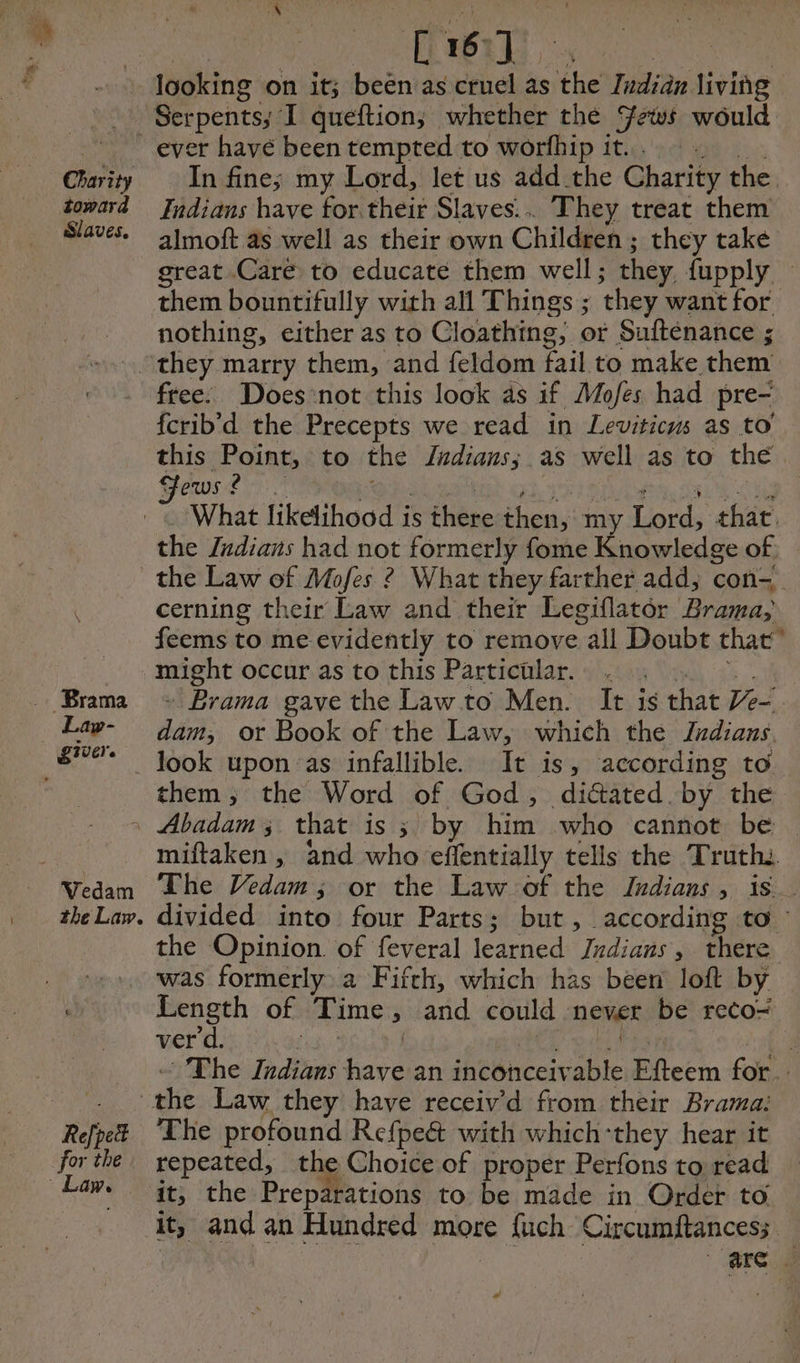 67 Charity toward Slaves. ever havé been tempted to worfhip it... In fine; my Lord, let us add the Charity the. Indians have for their Slaves... They treat them almoft as well as their own Children ; they take great Caré to educate them well ; they fupply — nothing, either as to Cloathing, or Suftenance ; free. Does not this look as if Mofes had pre- fcrib’d the Precepts we read in Leviticus as to’ this Sua to the Tadianss as well as to the Fews | What likelihood is there then, my Lord, that. the Indians had not formerly fome Knowledge of the Law of Mofes ? What they farther add, con- cerning their Law and their Legiflator Brama; feems to me evidently to remove all Doubt that” ee occur as to this Particülar. . - Brama gave the Law to Men. It ig that Ve“ dam, or Book of the Law, which the Zrdians them, the Word of God, diétated by the the Law. miftaken , and who effentially tells the Truth. The Vedam ; or the Law of the Judians , is. divided into four Parts; but, according to ~ the Opinion. of feveral learned Jrdians, there Re pet for the Length of Ti ime ; and could never be reco= ver d. | “The Indians Gass an inconceiv able Pitcem for. The profound Refpe& with which-they hear it repeated, the Choice of proper Perfons to read it; the Preparations to be made in Order to it, and an Hundred more fuch Circumftancess. are