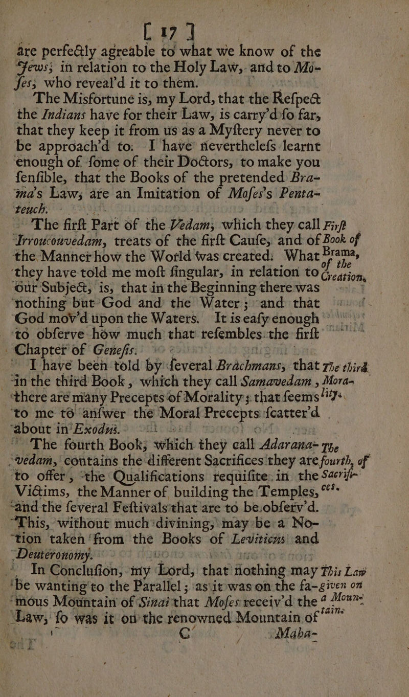 BD are perfe&ly agreable to what we know of the _ Fews; in relation to the Holy Law, and to Mo- Jes; who reveald it to them. The Misfortuné is, my Lord, that the Refpea the Indians have for their Law, is carry’d fo far, that they keep it from us as a Myftery never to be approach’d to: I have rieverthelefs learnt enough of fome of their Doctors, to make you fenfible, that the Books of the pretended: Bra- mas Laws are an Imitation of Mofes’s Penta- tench. The firft Part of the Vedam; which they call Fin roro, treats of the firft Caufe, and of 8 Book of the Manner how the World twas created: What nee, they have told me moft fingular, in relation to ¢, cation Our Subject, is, that inthe Beginning therewas_ . nothing but God and the Water ; ‘and that God mov'd upon the Waters. Itiseafyenough : to obferve how much that tefembles. the firft Chapter of Genefis. AA I have been told by feveral Br belay: that 72 third _+in the third’ Book, which they call Samavedam , Moras — ‘there are many Precepts of Morality: that feems 7: to me t6 anfwer the Moral Precepts: featter'd ‘about in Exodui. «1 * The fourth Book; sich they call Pre The -védam, contains the different Sacrifices they are fourth, of ‘to offer, “the Qualifications requifite: in the Sarif- Vitims, the Manner of building the ‘Temples, “* ‘and the feveral Feftivals'that are to be.obfetv'd. “This, without much divining, maybe à No- — ‘tion taken ‘from the Books of Leviticns and Deuteronomy. In Conclufion, my door: that Hashing may Thi Law ‘be wanting'to the Parallel ; as\it was on the fa-given on ‘mous Mountain of Sizai that Mofes receiv’d the? rai pea): fo was it onthe renowned Mountain of” C’ » Maba- VA © nées vi WAG