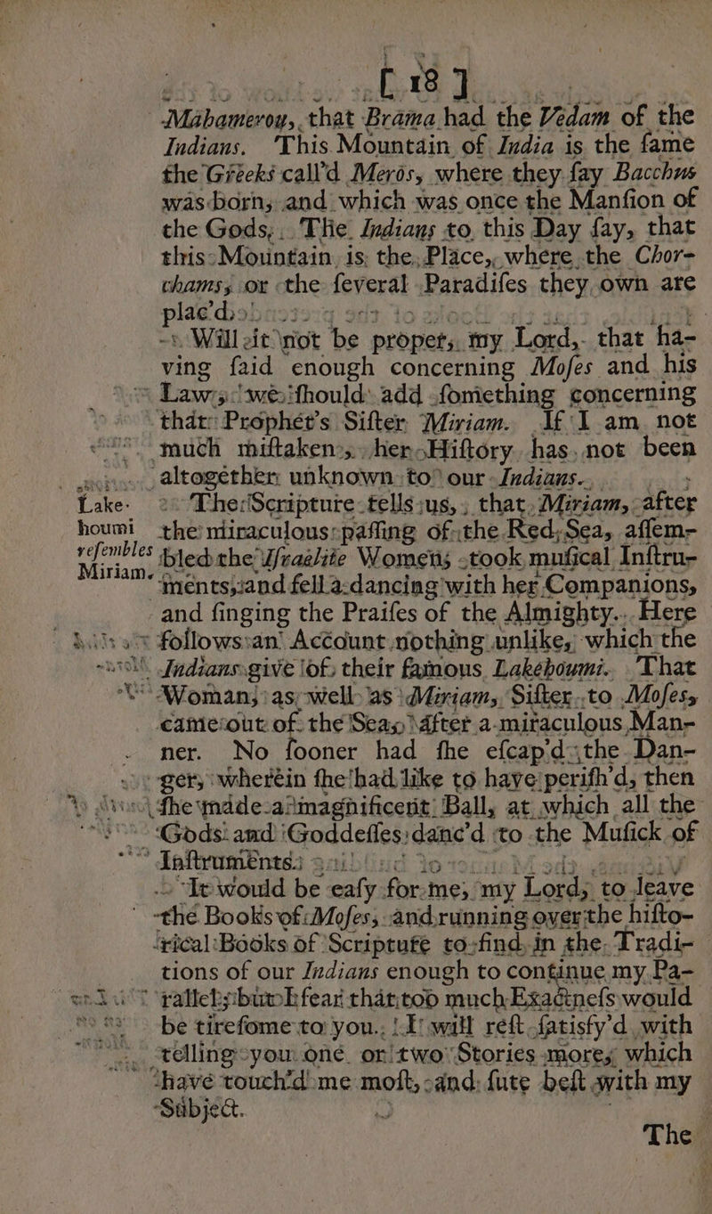 t 18 J phar ee ‘that Brama had the Vadan of the Indians. This Mountain of India is the fame the Greeks call’d Mers, where they fay Bacchus wasborn, and which was once the Manfion of the Gods; .. Tlie. Indians to, this Day fay, that this: Mountain. is, the Place,, where the Chor- chams, or the feveral Paradifes they own are oe 5! 23: | Will it ot bs peerieta my Lord, that ‘ha- ving faid enough concerning Mofes and his = Rawrtad wéifhould: add .fomething concerning that: Prophét’s Sifter Miriam. If 1 am not much miftaken’,. her Hiftory. has, not been . rc altogéthen: unknown tof our Indians... Lake. 2: The:Scripture-tellsius,, that, Miriam, after houmi the niiraculous:pafling of the Red,Sea, affem- a bled the’ Ufraelite Women; took mufical Inftru- ‘mentsjiand fell a-dancing with her Companions, and fi inging the Praifes of the Almighty... Here ‘x follows: an’ Account nothing unlike, which the \ Jndians.give lof, their funous, Lakeboumi.. That Woman, as, well. as | Miriam, Sifter..to Mofes, camecout of the Seay \dfter a-mitaculous,Man- ner. No fooner had fhe efcap’dthe Dan- : -ger, wherein fhe'had like to have: ‘perith’ ’d, then Le dv (dhe mdde-amagnificert. Ball, at which all the I Gods amd: Goddefles: dae d to the Mufick of 7 Taftroments. 9.) “It would be ealy. a Me my Lords to leave -thé Books ‘of: Mofes; andrunning over: the hifto- lyical ‘Books of Scriptufe to-find. in the. Tradi- | tions of our Indians enough to continue my Pa- dut raltekpbiak fear thar.too much Exacinefs would telling-you né or!two: Stories more, which ‘have touch’d> me mot, sand: fute bel with 1 my Sabject. 3 The. LE