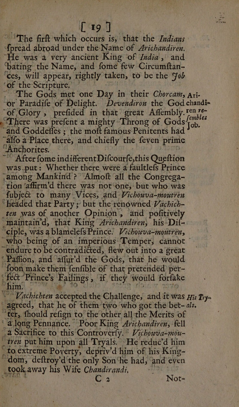 C19] | ~ The firft which occurs is, that the Indians {pread abroad under the Name of Arichandiren. “He was a very ancient King ‘of Jndia, and ‘bating the Name, and fome few Circumftan- ‘ces, will appear, rightly taken, to be the ob ‘of the Scripture. + | - The Gods met one Day in their Chorcam, Ari- ‘or Paradife of Delight. Devendiron the God chandi- “of Glory, prefided in that great Aflembly. #17 “There was prefent a mighty “Throng of Gods/’ “and Goddefñlés ; the moft famous Penitents had “alfo a Place there, and chiefly the feven prime “Anchorites. | D QE: ap ~~ After fome indifferent Difcourfe,this Queftion was_put: Whether there were a faultlefs Prince among Mankind >? “Almoft all the Congrega- tion ‘afirm’d there was not‘one,: but who was fubje&amp; to many Vices, and Vichouva-moutren “headed that Party ; but the renowned Vachich- _ten was of another Opinion, and pofitively -Maintain’d, that King Arichandiren, his-Dit- “ciple, was a blamelefsPrince. Vichowva-moutren, “who being of an imperious-‘Temper, cannot — “endure to be contradicted, flew out into a great : Paffion, and affyr’d the Gods, that he would _ foon make them fenfible of that pretended per- ‘fe Princes Failings , ‘if ‘they would forfake Bangs MY to Vitis! sete More tayo _Vachichten accepted the Challenge, and it was His Tiy- _agreed, that he of them two who got the bet- als. “ter, fhould refign to the other allthe Merits of ‘ along Pennance. Poor King Arichandiren, fell — à Sacrifice to this ‘Controverfy. © Vichouva-mou- “wen put him upon all Tryals. He reduc’d him . to.extreme Poverty, depriv’d him of his King- dom, deftroy’d'the only Son‘he had, ‘and even took away his Wife Chandirandi, CEE CNE: L HS C 2 Not- PAST 9 Von à »