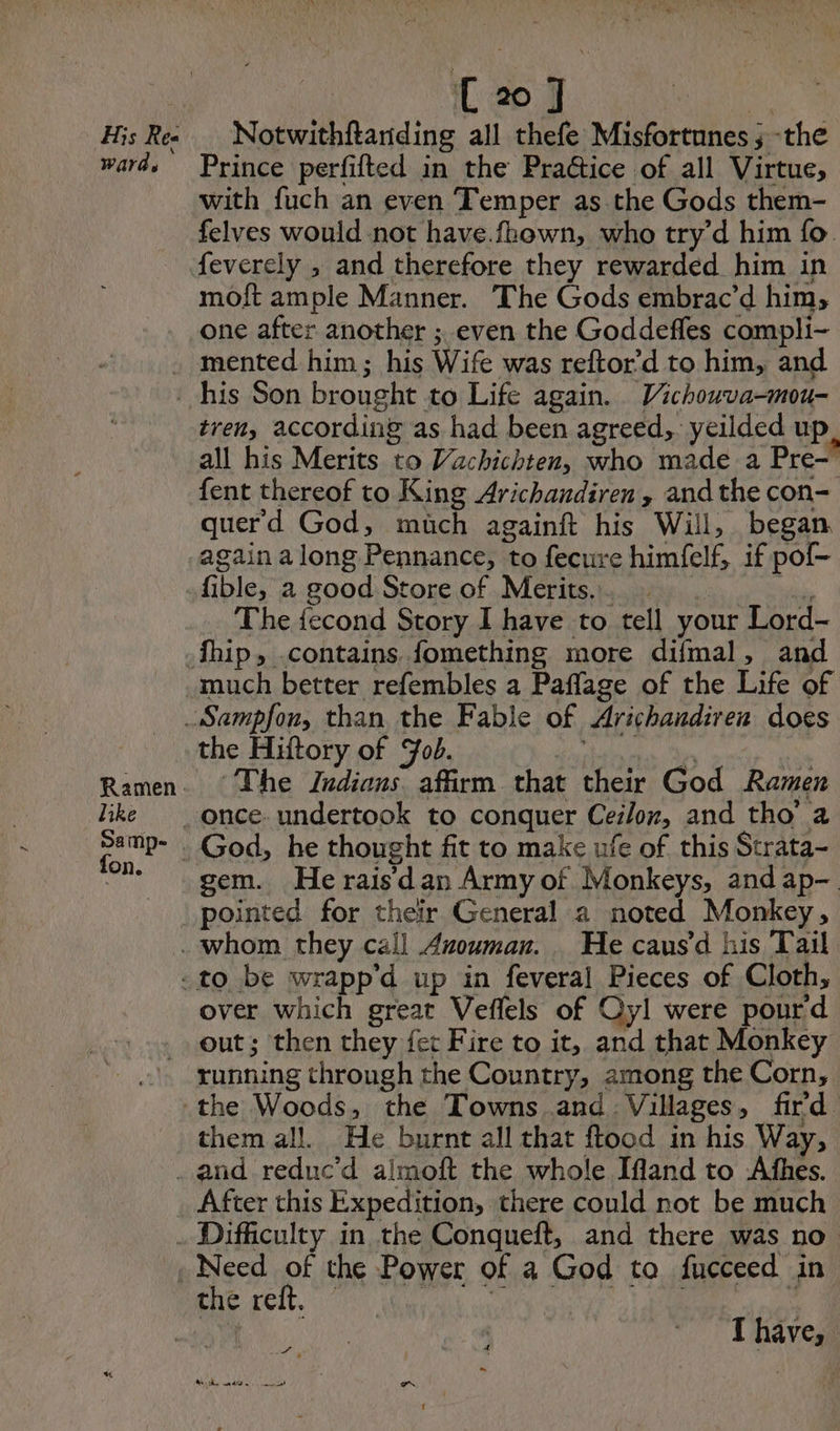His Ree wards C20] Notwithftariding all thefe Misfortunes ; -the Prince perfifted in the Pra@ice of all Virtue, with fuch an even Temper as the Gods them- felves would not have.fhown, who try’d him fo. feverely , and therefore they rewarded him in moft ample Manner. The Gods embrac’d him; one after another ; even the Goddefles compli- tren, according as had been agreed, yeilded up all his Merits to Vachichten, who made a Pre-” fent thereof to King Arichandiren , and the con- querd God, much againft his Will, began again along Pennance, to fecure himfelf, if pof- fible, a good Store of Merits... …: | Sie The fecond Story I have to tell your Lord- much better refembles a Paflage of the Life of Ramen. like Samp- ton. the Hiftory of Fob. A The Indians. affirm that their God Ramen gem. He rais dan Army of Monkeys, and ap- pointed for their General a noted Monkey, over which great Veflels of Oyl were pourd out; then they fer Fire to it, and that Monkey them all. He burnt all that ftood in his Way, After this Expedition, there could not be much tie rit. | ae I have, Rh, adhe Le