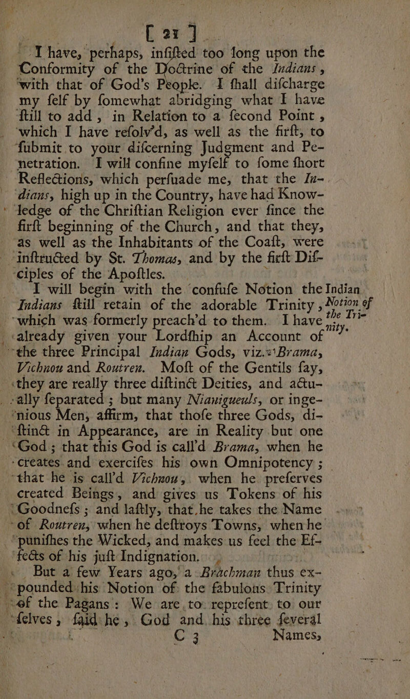 ieee Rid ie fe Gee Ihave, perhaps, infifted too long upon the - Conformity of the Doctrine of the Judians , ‘with that of God’s People. I fhall difcharge my felf by fomewhat abridging what I have till to add , in Relation to a fecond Point, _ ‘which I have refolv’d, as well as the firft, to fubmit to your difcerning Judgment and Pe- netration. I will confine myfelf to fome fhort _ Reflections, which perfuade me, that the Ju- - ‘dians, high up in the Country, have had Know- * Iedge of the Chriftian Religion ever fince the firft beginning of the Church, and that they, ‘as well as the Inhabitants of the Coaft, were -inftru@ted by St. Thomas, and by the firft Dif- ‘ciples of the Apoñtles. } I will begin with the ‘confufe Notion the Indian. Indians Rill retain of the adorable Trinity , Notion of “which was formerly preach’d to them. I have bu Drie . «already given your Lordfhip an Account of 7 the three Principal Indian Gods, viz.v'Brama, Vichnou and Routren. Moft of the Gentils fay, «they are really three diftin& Deities, and a@u- _ ally feparated ; but many Nianigueuls, or inge- “nious Men, affirm, that thofe three Gods, di- _‘ftin& in Appearance, are in Reality but one ‘God ; that this God is call d Brama, when he ‘creates. and exercifes his own Omnipotency ; _ ‘that he is calld Vichwou,. when he preferves created Beings, and gives us Tokens of his :Goodnefs ; and laftly, that.he takes the Name Of Routren, when he deftroys Towns, when he “punifhes the Wicked, and makes us feel the Ef- ‘feds of his juft Indignation, | . But a few Years ago, a Bräachmar thus ex- pounded his Notion of: the fabulons Trinity ‘ef the Pagans: We are to reprefent to our “felves, faid:he, God and. his three feveral C3 Names,