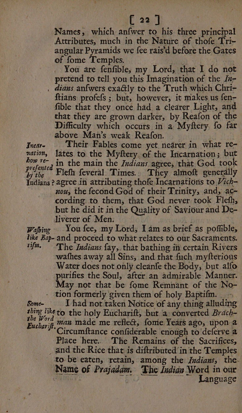 Names, which anfwer to his three principal Attributes, much in the Nature of thofe Tri- angular Pyramids we fee rais’d before the Gates of fome Temples. Ak te You are fenfible, my Lord, that I do not pretend to tell you this Imagination of the Ju- , dians anfwers exa@tly to the Truth which Chri- ftians profefs ; but, however, it makes us fen- fible that they oncé had a clearer Light, and that they are grown darker, by Reafon of the Difficulty which occurs in a Myftery. fo far above Man's weak Reafon. Incar- Their Fables come yet nearer in what re- nation, lates to the Myftery. of the Incarnation; but Caen 2 in the main the Zrdians agree, that God tool yi the Flefh feveral Times.. They almoft generally Indians ? agree in attributing thofe Incarnations to Vich- nou, the fecond God of their Trinity, and, ac- cording to them, that God never took Flefh, but he did it in the Quality of Saviour and De- liverer of Men. | Li \ Wafbing You fee, my Lord, I am as brief as poffible, like Bap- and proceed to what relates to our Sacraments. vim. The Indians fay,. that bathing in certain Rivers wafhes away all Sins, and that fuch myfterious Water does not only cleanfe the Body, but alfo purifies the Soul, after an admirable Manner. May not that be fome Remnant of the No- - tion formerly given them of holy Baptifm. Some- I had not.taken Notice of any thing alluding oe Bketo the holy Eucharift, but ‘a converted Brach- Eu Ne if man made me reflec, fome Years ago, upon a ‘Circumftance confiderable enough to deferve a Place here. The Remains of the Sacrifices, _ and the Rice that is diftributed in the Temples _ to be eaten, retain, among the Indians, the. Name of Prajadam. The Indian Word in our | “SM _ Language
