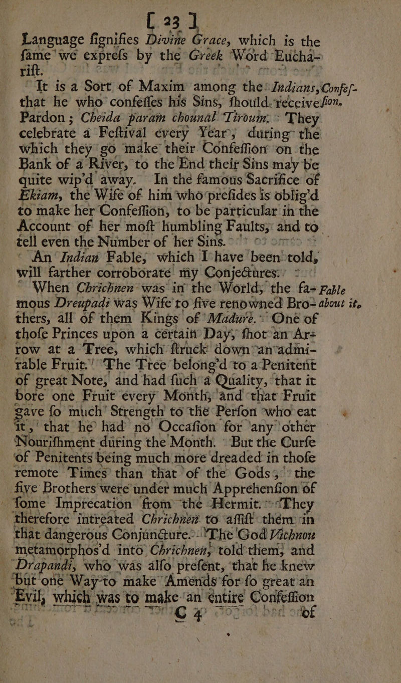 Language fignifies Divine Grace, which is the ye exprefs by the Greek Word Eucha- “Tt is a Sort of Maxim among the: /Z#dians,Confe- that he who confeffes his Sins, fhould.-receiveion. Pardon ; Cheida param chounal Tiroum. > They celebrate a Feftival every Year, during” the which they go make their Confeffion on the Bank of a River, to the End their Sins may be quite wip'd away. In the famous Sacrifice of Ekiam, the Wife of him who'prefides is oblig’d to make her Confeflion, to be particular in the Account of her moft humbling Faults;: and to tell even the Number of her Sins. ‘ An Indian Fable; which Ihave been told, will farther corroborate my Conje&ures.’ = ” When Chrichnen- was in the World; the fa- rule mous Dreupadi was Wife to five renowned Bro- about it, thers, all of them Kings of Madure. * One of _ thofe Princes upon a cértaity Day, fhot an Ar: row at a Free, which ftruck down -anadmi- rable Fruit.’ The Tree belong’d to a Penitent of great Note, and had fuch’a Quality, ‘that it bore one Fruit every Month; and ‘that Fruit gave fo much Strength to the Perfon who eat : it, that he had no Occafion for any ‘other Nourifhment during the Month. : But the Curfe of Penitents being much more dreaded in thofe remote Times than that of the Gods” the fiye Brothers were under much Apprehenfion of fome Imprecation from ‘the Hermit. “The therefore intreated Chrichnér to affift them in that dangerous Conjundure. The God Vichnou metamOrphos’d into Chrichnen, told them; and “Drapandi, who was 4lfo prefent, that he knew ‘But one Way-to make Améends for fo great an “Evil, which was to make an Cntire Confeffion et A. ae we or C 4 viel odbg * LÉ kr \