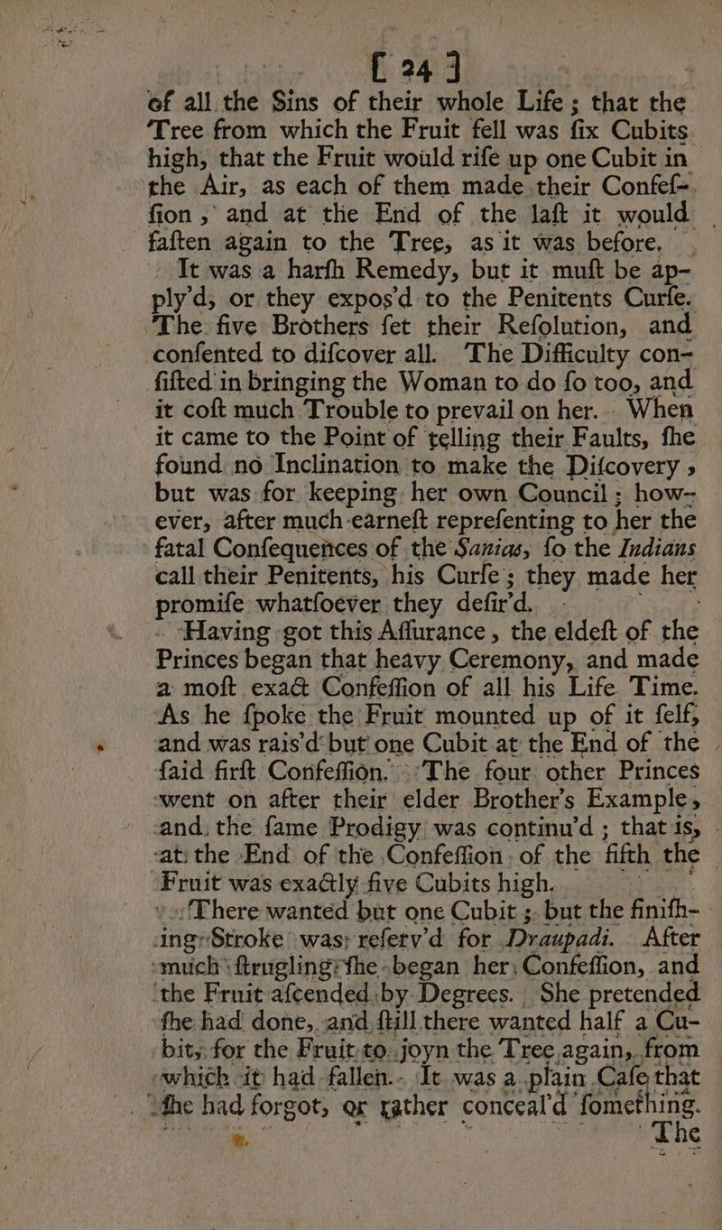 | É 343). | of all the Sins of their whole Life ; that the Tree from which the Fruit fell was fix Cubits high, that the Fruit would rife up one Cubit in the Air, as each of them made.their Confef-. fion , and at the End of the laft it would | _ faften again to the Tree, as it was before, . It was a harfh Remedy, but it muft be ap- ply d, or they expos’d to the Penitents Cure. The five Brothers fet their Refolution, and confented to difcover all. ‘The Difficulty con- fifted in bringing the Woman to do fo too, and it coft much Trouble to prevail on her... When it came to the Point of telling their Faults, fhe found no Inclination to make the Difcovery > but was for keeping: her own Council ; how- ever, after much-earneft reprefenting to her the fatal Confequences of the Sanias, fo the Indians call their Penitents, his Curle ; they made her promife whatfoever they defird. : Re à . Having got this Affurance , the eldeft of the Princes began that heavy Ceremony, and made a moft exa& Confeffion of all his Life Time. As he fpoke the Fruit mounted up of it felf, and was rais’d' but one Cubit at the End of the | faid firft Confeffion. “The four other Princes went on after their elder Brothers Example, cand, the fame Prodigy was continu’d ; that ts, - ‘atithe End of the ,Confeffion. of the fifth the Fruit was exa@ly five Cubitshigh, = : :There wanted but one Cubit ;. but the finifh- ingr Stroke was: referv’d for Draupadi. After — much ftruglingifhe-began her; Confeffion, and ‘the Fruit afeended by Degrees. She pretended the had done, and ftill there wanted half a Cu- bit; for the Fruit to..joyn the Tree again, from which it had fallen.- It was a plain Cafe that _ fhe had forgot, ar rather conceal'd fomething. mp 5 4 %. at y » \ a bapa ath , The <