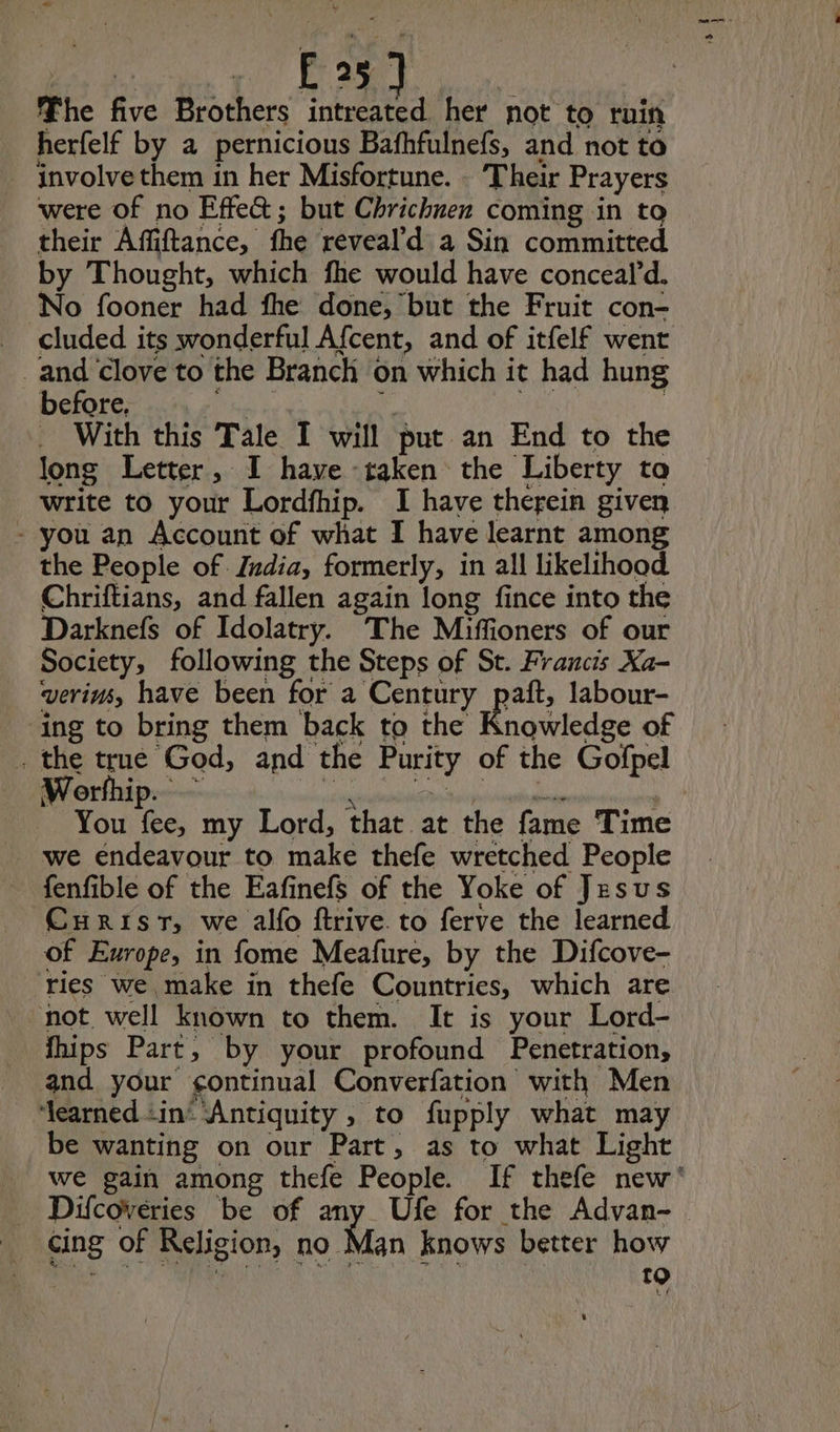 E25. The ne Brothers intreated her not to rnin herfelf by a pernicious Bafhfulnefs, and not to involve them in her Misfortune. - Their Prayers were of no Effe&; but Chrichnen coming in to their Affiftance, fhe reveal'd a Sin committed by Thought, which fhe would have conceald. No fooner had fhe done, but the Fruit con- _ cluded its wonderful Afcent, and of itfelf went and clove to the Branch on which it had hung before. With this Tale I will put an End to the long Letter, I have taken the ‘Liberty to write to your Lordfhip. I have therein given - you an Account of what I have learnt among the People of India, formerly, in all likelihood Chriftians, and fallen again long fince into the Darknefs of Idolatry. The Miffioners of our Society, following the Steps of St. Francis Xa- verins, have been for a Century paft, labour- ing to bring them back to the Knowledge of . the true God, and the Purity of the Gofpel Worfhip. - You fee, my Lord, that at the fame Time we endeavour to make thefe wretched People fenfible of the Eafinefs of the Yoke of Jesus Curist, we alfo ftrive to ferve the learned of Europe, in fome Meafure, by the Difcove- ries we make in thefe Countries, which are not. well known to them. It is your Lord- fhips Part, by your profound Penetration, and your ¢ontinual Converfation with Men ‘learned ‘in ‘Antiquity , to fupply what may be wanting on our Part, as to what Light cing of Religion, no Man knows better how