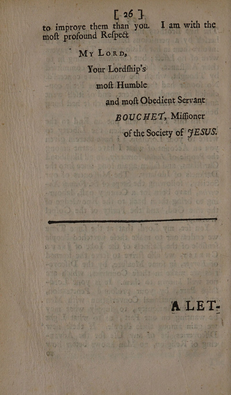 to improve them than you. I am with the moft profound Refpeét ne oi Mr Lorp, — Your Lordfhip's | moft ‘Humble: | and moft Obedient Servant. BOUCHET,, Mifioncr ~ ‘of the Society of FESUS. A LET-