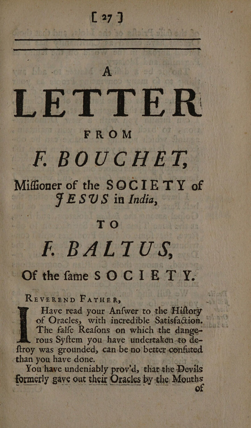 [oj LETTE FROM FE. BOUCHET, Miffioner of the SOCIETY of FESUS in India, TO FO RALLIES. Of the fime SO CIE TY. Reel Rives Have read your Anfwer to the Hiltory 4 of Oracles, with incredible Satisfation. aa. rous Syftem you have undertaken .to de- ftroy was grounded, can.be no better confuted than you have done. | You ‘have undeniably prov'd, ‘that the Devils formerly gave out their Oracles by che. ter”