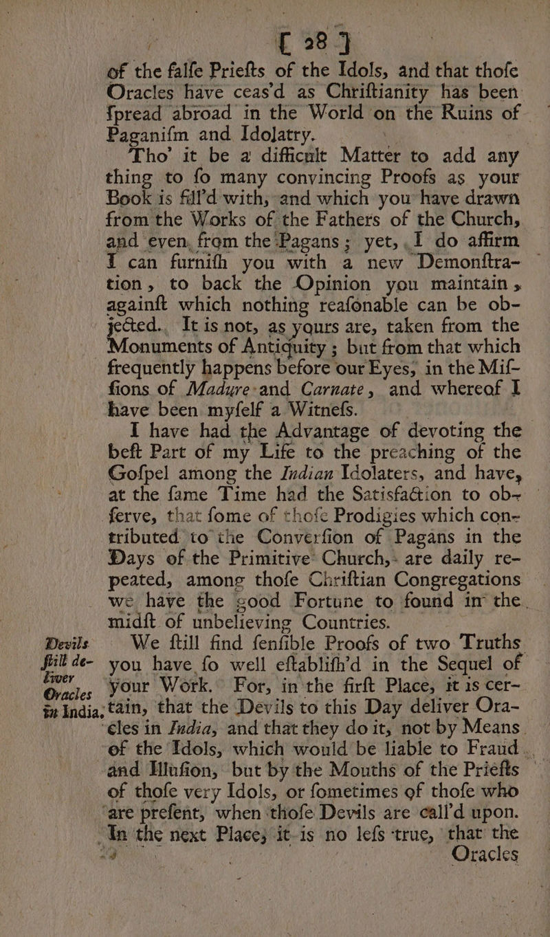 Devils. | C8 of the falfe Priefts of the Idols, and that thofe Oracles have ceas’d as Chriftianity has been Paganifm and Idolatry. | Se Tho’ it be a difficnit Matter to add any thing to fo many convincing Proofs as your Book is fill d with, and which you’ have drawn from the Works of the Fathers of the Church, and even, from the Pagans; yet, I do affirm { can furnifh you with a new Demonftra- — tion, to back the Opinion you maintain , againft which nothing reafonable can be ob- ak It is not, as yours are, taken from the Monuments of Antiquity ; but from that which frequently happens before our Eyes, in the Mif- fions of Madure-and Carnate, and whereof I have been myfelf a Witnefs. | | I have had the Advantage of devoting the beft Part of my Life to the preaching of the Gofpel among the Indian Idolaters, and have, at the fame Time had the Satisfaction to ob- — ferve, that fome of thofe Prodigies which con- tributed to ihe Converfion of Pagans in the Days of the Primitive Church, are daily re- peated, among thofe Chriftian Congregations we have the good Fortune to found in the. midft of unbelieving Countries. — We ftill find fenfible Proofs of two Truths: liver Oracles your Work. For, in the firft Place, it 1s cer- ‘€les in Zadia, and that they doit, not by Means — of the Idols, which would be liable to Fraud .. of thofe very Idols, or fometimes of thofe who