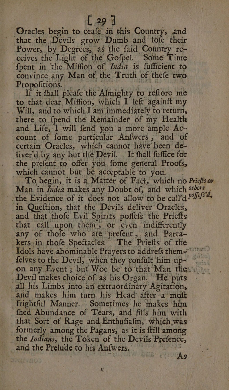 L294 Oracles begin to ceafe in this Country, and that the Devils grow Dumb and lofe their Power, by Degrees; as the faid Country re- ceives the Light of the Gofpel. Some Time — {pent in the Miffion of India is fufficient to convince any Man of the Truth of thefe two Prominin ee If it fhall pleafe the Almighty to reftore me to that dear Miffion, which I left againft my .. Will, and to which] am immediately to return, there to. fpend the Remainder of my Health and Life, I will fend you a more ample Ac- count of fome particular Anfwers, and of Certain Oracles, which cannot have been de- Aiver'd. by any but the Devil. . It fhall fuffice for the prefent to offer. you fome general Proofs, which cannot but be acceptable to you. | To begin, it is a Matter of Fa&amp;, which no Priefts or Man. in India makes any Doubt of, and which others + the Evidence of it does not allow to be call’d? LC in Queftion, that the Devils deliver Oracles, and that thofe Evil Spirits poffefs the Priefts that call upon them, or even. indifferently any of thofe who aré prefent,. and Parta- _kers» in, thofe Spectacles. The Priefts of the Idols have abominable Prayers to addrefs them-   _felves to the Devil, when they confult him up- ©, . on any Event ; but Woe be to that Man thes: © . Devil makes choice of as his Organ. He puts _ all his Limbs into an extraordinary Agitation, and makes him turn his Head’ after a maft frightful Manner. Sometimes he makes him fhed Abundance of Tears, and fills him with that Sort of Rage and Enthufiafm, Which was . formerly among the Pagans, as it is ftill among _ the Zrdians, the Token of the Devils Prefence, and the Prelude to his Anfwers. i aa FUN eS URS - &amp;