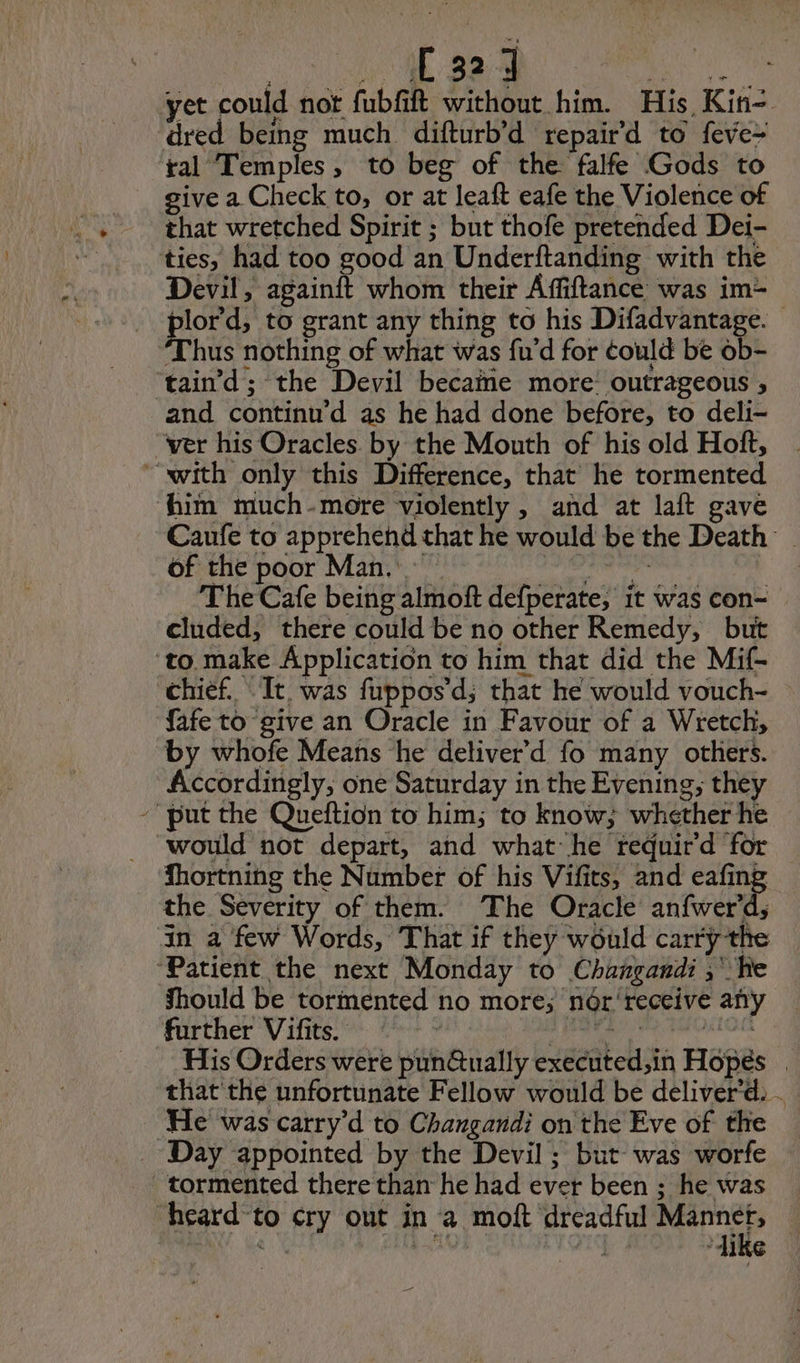 yet could not fubfift without him. His Kin- dred being much difturb’d repair'd to feve- ral Temples, to beg of the falfe Gods to give a Check to, or at leaft eafe the Violence of that wretched Spirit ; but thofe pretended Dei- ‘ties, had too good an Underftanding with the Devil, HA whom their Affiftance was im- plord, to grant any thing to his Difadvantage. ‘Thus nothing of what was fu'd for éould be ob- taind ; the Devil became more outrageous , and continu d as he had done before, to deli- “ver his Oracles. by the Mouth of his old Hoft, “with only this Difference, that he tormented him much-more violently , and at laft gave Caufe to apprehend that he would be the Death’ of the poor Man. Pi ee The Cafe being almoft defperate, it was con- cluded, there could be no other Remedy, but ‘to. make Application to him that did the Mif- chief. It. was fuppos’d; that he would vouch- fafe to give an Oracle in Favour of a Wretch, by whofe Means he deliver’d fo many others. Accordingly, one Saturday in the Evening; they put the Queftion to him; to know; whether he would not depart, and what he requir'd for Shortning the Number of his Vifits, and eafing the Severity of them. The Oracle anfwerd, in a few Words, That if they would carry the ‘Patient the next Monday to Changandi ; ‘he Should be tormented no more; nér‘receive any further ‘Vifits. {> PR D IUNIOE His Orders were pun@ually executed,in Hopés . that the unfortunate Fellow would be deliverd. . He was carry’d to Changandi on the Eve of the _ Day appointed by the Devil ; but was worfe tormented there than he had ever been ; he was heard-to cry out in a moft dreadful Mo