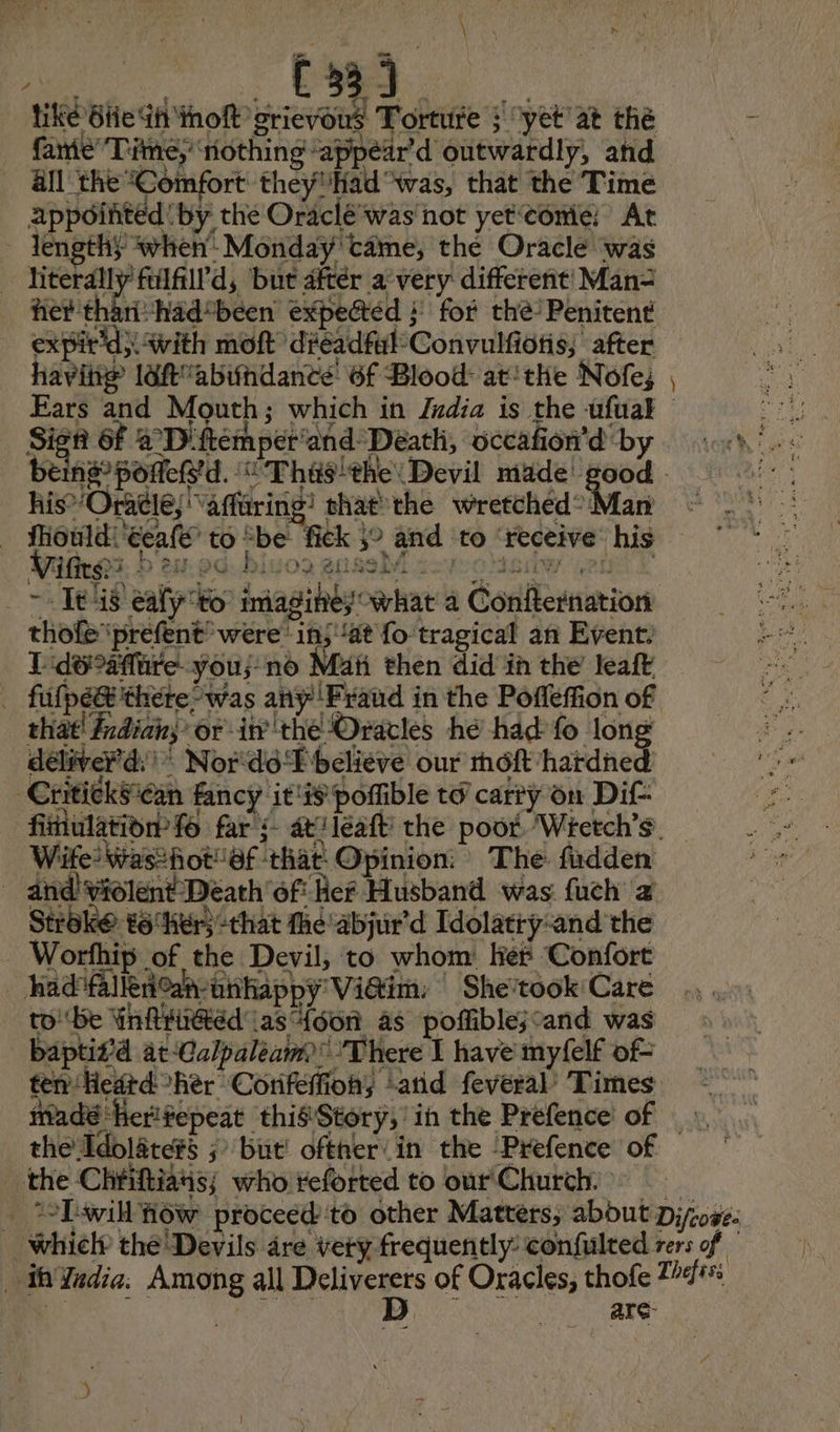\ PSE C331 tiké 6he Ih iho grievous Torture ; yet at the fanie Time; nothing appear d outwardly, and all the “Comfort they'Had “was, that the Time appoifited by the Oraclé was not yetcomé At lengthy when Monday came, the Oracle was hiterally filfill'd, but after a’very different Man= het tharihad*been expected } fot the’ Penitent expir’d} with mott ’ dreadful Convulfiotis; ‘after having laf abundance: 6f Blood at'thie Nofe; Ears and Mouth; which in Zxdia is the ufuak ie Sign 6f 4 D'ftemperand Death, occañon'd'by ch). beins”poñefs'd. “ Thusthe: Devil made good | ae his’ Oracle; “affaring! chat the wretched? Man fiould!‘eeale to “be: fick 3° and to ‘receive his _ 7 Its eafy to: imagines’ what a Confternation thofe ‘prefent’ were’ 1n; at fo tragical an Event. 1 do aftire you; no Mati then did in the leaft . fufpég there-was any Fraud in the Pofléffion of that! frdian; or in the Oracles hé had fo long deliver’: * Nor‘do FP believe our môft'hardned -CritickScan fancy it'ispofible to carty on Di fimulatidèn fo far : atJleaft' the poor. Wretch's Wife? Was2hot“@f ‘that: Opinion: The fadden _ and! violent Death ‘of Ref Husband was fuch a Stroke: #6 her) that the'abjur'd Idolatrÿ:and the Worthip of the Devil, to whom Ker Confort had flnah-unhappy Vidim: | She’took Care to be Ynfiiétéd' (as {oon as poffible;cand was baptifd at-Calpaleam> There I have myfelf of- ten Heatd her Corifeffions ‘and feveral Times madé Herifepeat this Story, in the Prefence of - the Idolate#s ; but! ofther in the ‘Prefence of _ *vLawill iow proceed'to other Matters, about Djoge. which the Devils are very frequently confulted vers of — th Yadia. Among all cb oy of Oracles, thofe 24% | ; | arc —