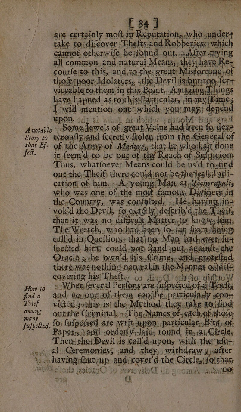 Y et ROUTE £34] rake ta difcover Thefts: US robe cannot. otherwife. be found. out.» After seu all common. and natural. Means, , RAS \ courfe to: this,. and,to the, 3 great URE: “oF viceabletothem in this Point Amazing Things haye hapned as toxhisRarticular, nmy/Eime; 1É rt mention. ove which ms may! depend (Of Hoi | oi Lie bisa “Sone Jewels of great Value 1 gen fo ie | thai E fed. i of the 'Army-of Maduré, that-he whejhad done it feemd,to be out of the “Reach ch of Saliicion Thus, whatfoever Means could be us’d to:find out the, Theif: she Gowan bethelesfh Indi- cation! of him. . A young Mana. her apalis who: was one’ the np famous, pre st How to fda Thief among many fufpected. that ‘it. was, no. difficule, Master, sp knows hi, The! Wretch,.. who: hid been, a frora being hi {pected: hi; could ned Rand Jao azaalts et Oracle sche own'd, this. Crimes. ands prot there weag pending nagersbin the-Mannes ofidife covering his! Theft 53 dir: ' 413 40 quite W : When feveral Perfonsiare Lalpedtedcof, ai{Bhefts and hoops of them ¢an ibe. particulary cons vit ads ythis. isi the; Method. she stake foïfind - outthe Criminal, » TheNemes of cach of, pho: | fo falpeGed ate svrit-wponi particular. Biss, of; Paperssieid -onderly;Jaid, round, ina] Circles Then thei Devil ds call d-upon, with the ain, ns N ° v a | nid 231951€ à À NL ul il: fT Ui © sal 4, shy DQ; ; STA “a | |