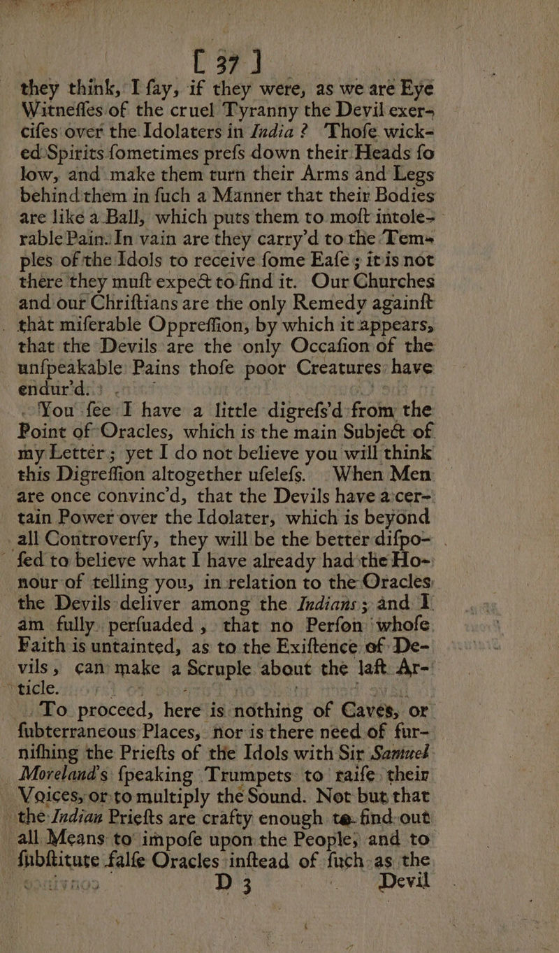 C37) | they think, I fay, if they were, as we are Eye Witnefles of the cruel Tyranny the Devil exer- cifes over the Idolaters in Judia ? Thofe wick- ed Spirits fometimes prefs down their Heads fo low, and make them turn their Arms and Legs behindthem in fuch a Manner that their Bodies are like à Ball, which puts them to molt intole- rable Pain. In vain are they carry’d to the Tem» ples of the Idols to receive fome Eafe; itis not there they muft expec to find it. Our Churches and our Chriftians are the only Remedy againft . that miferable Oppreffion, by which it appears, that the Devils are the only Occafion of the _unfpeakable: Pains thofe poor Creatures: have énidurids) ain’ , 8, . You fee I have a little digrefs d from the Point of Oracles, which is the main Subject of my Letter; yet I do not believe you will think this Digreffion altogether ufelefs. When Men — are once convinced, that the Devils have a cer- tain Power over the Idolater, which is beyond all Controverfy, they will be the better difpo- . fed ta believe what I have already had the Ho- nour of telling you, in relation to the Oracles the Devils deliver among the Indians; and 1. am fully perfuaded , that no Perfon ‘whofe Faith is untainted, as to the Exiftence af De- A can’ make a Scruple about the laft Ar- tacle. FST ON aaa vie ae ! DoW EG . To proceed, here is nothing of Caves, or fubterraneous Places, nor is there need of fur- nifhing the Priefts of the Idols with Sir Samuel . Moreland’s {peaking Trumpets to raife their Voices, orto multiply the Sound. Not but that the Jndiau Priefts are crafty enough te: find-out _all Means to’ impofe upon the People; and to fubftiture falfe Oracles inftead of fuch-as the