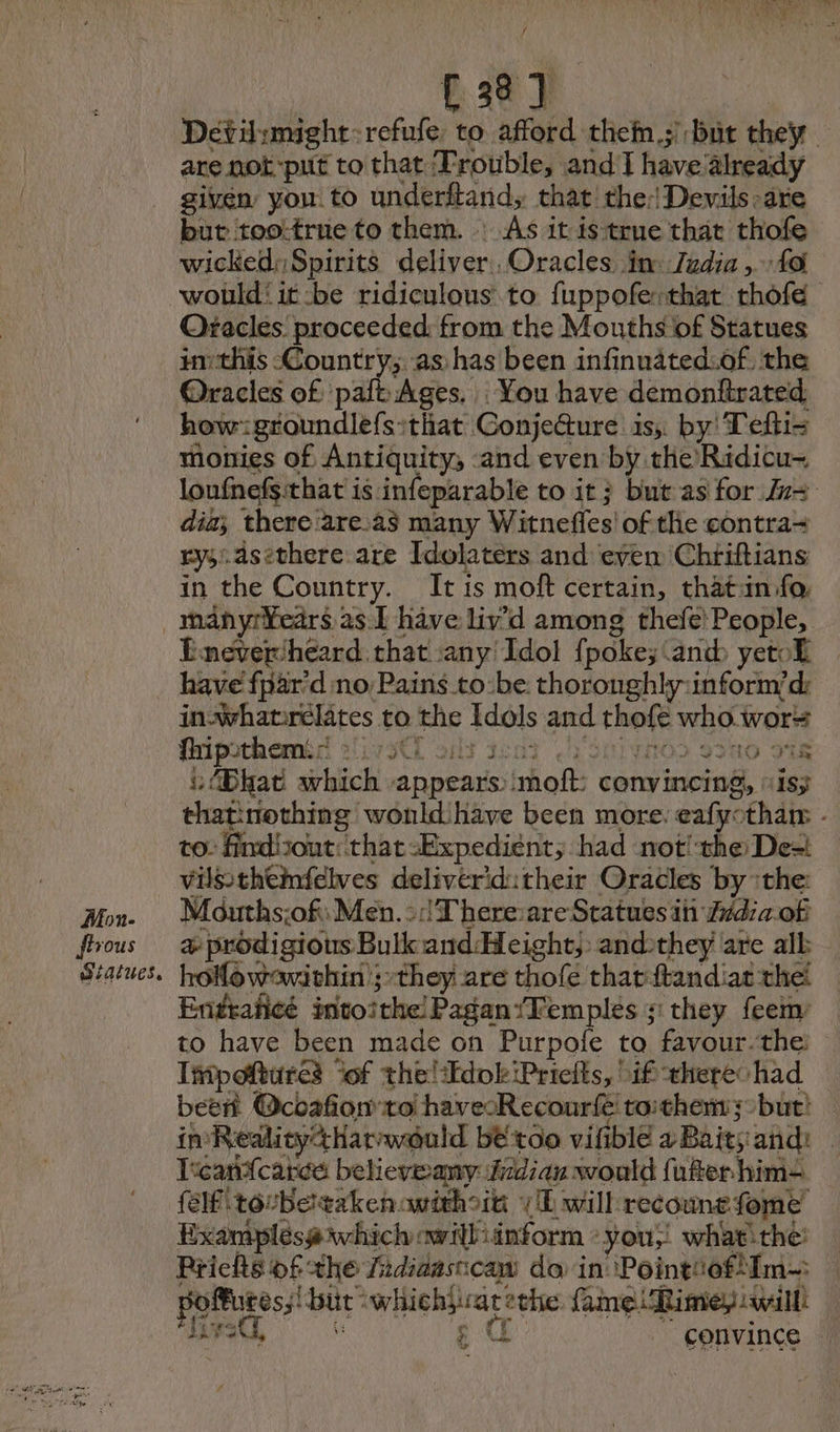 Mon- vous aiatues. / ER Déti:might:refufe, to afford theîn 3 but they are not-put to that ‘Trouble, and I have already given you to underftand, that the: Devils-are but too:true to them. : As it is true that thofe wicked; Spirits deliver Oracles im: Judia , 40 would it:be ridiculous to fuppoferthat rhofe Oracles: proceeded: from the Mouths of Statues inthis Country; as has been infinnated.of, the @racles of paft Ages. You have demonfirated how: groundlefs that Conjeéture is, by! Tefti= monies of Antiquity, and even by the Ridicu- loufnefs:that is infeparable to it} but as for v= dia; thereiare.as many Witnefles of the contra= #3 dsethere are Idolaters and even Chtiftians in the Country. Itis moft certain, thatin fo. manyr¥ears 2s 1 have liv’d among thefe People, Eneverheard. that any Idol fpoke; and yetof have fpar’d no Pains tobe. thoroughly:inform’d: in. whatrelates to the Idols and thofe who wor Gripschaméd 217 x€E ais sent ‘Sei vnod 300 os “(Bhat which appears :moft: convincing, “is; thatinothing wonld have been more: eafyotham - to: Aindizout: that -Expedient, had not! the De= vilssthemfelves delivériditheir Oracles by :the Mouths:of: Men. ::!T'here:are Statues in Z#da of æ prodigious Bulk and:Height,: andthey are all hoMowavithin ;-they are thofe that:ftandiat the Enttañcé intoithe Pagan /Temples 3: they feem to have been made on Purpofe to favour. the Impoftures “of the! EdokiPrieits, if theres had beer Ocoafionto havecRecourfé toithems >but) | imReality4harweuld bétoo vifible 2 Baits and: Teandtcareée believeany Jidian would {uber him {elf tocbetakenovithoin LE will recounefome Examplésa which owilliinform «you, whatithé: Priclts of the fidiaasicaw do in Pointiofifn- poffures;! but whichjvatethe fame Rimepawill! teed, à ¢ a “convince © « Loree) +e ow “i ow 149 LE © vf