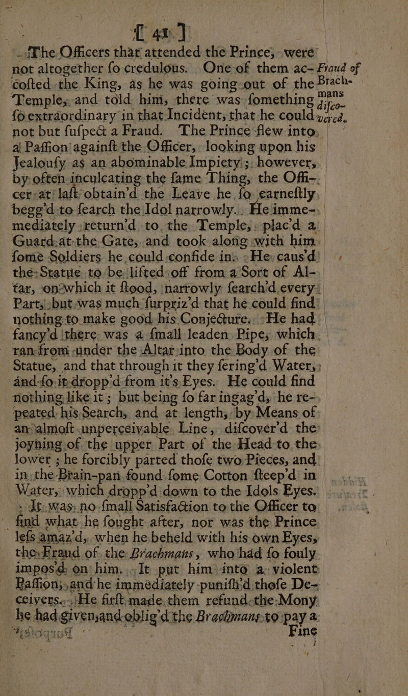 x cs wat The Officers that attended the Prince, were: not altogether fo credulous. One of them ac- Fraud of Cofted the King, as he was going-out of the Brach- » Temple: and told him, there was fomething Bo foexträordinary in that Incident, that he could vaca, not but fufpe@ a Fraud. The Prince flew into, | _ a Paffion'againft the Officer, looking upon his | Jealoufy as an abominable Impiety';, however, by: often inculcating the fame Thing, the Of-. cersat: laft obtain'd the Leave he fo earneftly, begg d:to fearch the Idol narrowly... He imme-. Es mediately return'd to. the Temple, : placd a Guard.at-the Gate, and took along «with him. fome Soldiers he .could:confide in: »He,caus'd) thé:Sratrie to be: lifted off from a Sort of Al- tar, op-which it flood, narrowly fearchid every: Part;:but.was much furpriz'd that hé could find: nothing to make good, his Conje@ure,. : He had fancy dithere. was a {mall leaden. Pipes which. ranfrom «under the Altar:into the Body of the Statue, and that through it they fering’d Water, änd-{o:it-dropp'd from its Eyes. He could find nothing like it; but being fo faringag'd; he re-. peated, his Search, and at length;- by Means of am almoft .unperceivable Line, difcover'd the: joyhing of the upper Part of the Head'to the lower ; he forcibly parted thofe two Pieces, and: _in:the-Brain-pan. found fome Cotton fteep'd in | ..... Water, which dropp’d down to the Idols Eyes. . _ : dg.was: no-{mall Satisfa@ion to the Officer to. find what he fought after, nor was the Prince lefs amaz'd, when he beheld with his own Eyes, the, Eraud of. the Brachmans, who had fo fouly imposd: on him..~It put him into a: violent Raffion;,and he immédiately punifli:d thefe De- cœiverss, He firftmade.them refund-the:Mony Be had givenand.oblig’d the Brachimans.to pay a EAU \ | in¢