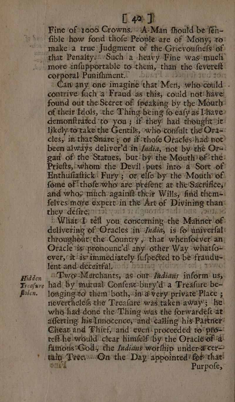 [4a Tt fible how fond thofe Peopleare of Mony3 ‘to: makeia true: Judgment of the Grievoufnéfs of. © Treafure Pole He oe infhpportable to: them, that the: feverelt fab Puñifhment.z 2421: tr ch el contrive: fuch a Fraud as this; could not have. found out theSecret of fpéakine by the Mouth’ demonttrated to is ju; if they: had thought sit: likely t totake the entils, xvhoiconfult the Oras: cles; in that Snare § of if thofe Oraclésihad not? Priefts, whom: the Devil -pats into a Sort of Enthufiattick: Fury ; ‘or elfe by the ‘Month’ of: and who; müch:againft their Wills, fnd thems: felvesimote Sri che (Are of Divining se they define nits yor | ti delivotinb of Oracles in Zndid, is fo! univerfal: throughout: the’ Countiy » that whenfoever! an: Oracle tis pronounc’d: any other Way : whatfou. ever, cit: nah mete toate wa to be Fogle lent and déceitfül. . Two Mérchants, as: ioe Gadians fnfShent us, had: By'mutual Confent-bury'd' a Treafure be- longingto them both, inf very private Place ; who-had:done the’ Thing was the forwardeft at! afferting: his Innocence; “and: Calling his: Partner: Cheat and Thief and: everi! proceeded to'préz: reft-he would! clear himielf-by the Oracle of a! fitonis etna? the Indians wotthip underwter> fee Trés On the: Day: appointed’ for: that! à Purpofe,”