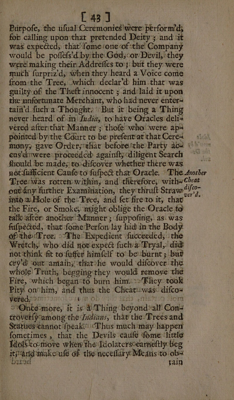 | C43] Purpofe, the ufual Cerémoniesiwere: perform’d; for calling uponthat pretended Deity’; and ‘it was expected; that’ fomesone of the! Company _ would be poflefs'd by: the God;cor Devil, ‘they were making their Addrefles too}: but they were muth furpriz’d, when they heard a Voice come from:the Tree, which declar’d him .that\ was guilty of the Theft innocent ; and: laid it upon the unfortunate Merchant, who hadnever enter~ _ tain'd dich a Fhought: But it being a Thing never “heard of in Judia, to have Oracles deli+ véred afterithat Manner ; thofe who ‘were ap pointed bythe Court to be prefent'at that Ceres cus'drwere proceeded againity diligent Search fbould ‘be made; to difcover whether there was into a. Hole:of the:’Free, and fet fireto it, that the Fire, or Smoke} ntight oblige the Oracle to talko:aiter another Manner; fuppofing, as. was fifpeGed, that fome:Perfon lay hid in the Body of the Free; : Fhe: Expedient fucceeded; the Wretchs: whoodid nov expe fuch a Tryal, did not think fit to fuffer himfelf to’ be:burnt ; but cry'é ‘out antaihythat*he would difcover the whole! Truth, begging they would remove the Pity: onfhim, and thus the Cheati:was: difcos veréd. 2777) LOI OO UD ENS Ho! eroverlpoamong the Indians, thav the: Trees and Statues cannot {peak “Thus muchimay happen af 3 TTR ae RTS e = : “biped _ tain “