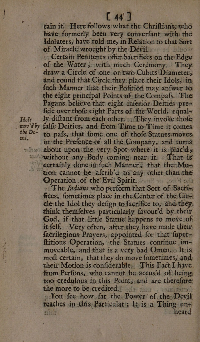 ieee ed C 441 | tain it. Here follows what the Chriftians;wha have formerly been very converfant with the Edolaters, have told me, in Relation to that Sort of Miracle wrought by the Devil): : Certain Penitents offer Sacrifices on the: Bide ae the Water ,».with much:Cerémony. They: draw a Circle of sone ortwo Cubits! Diameter; and round that:Circle.they: place their Idols, im: the eight principal Points:of the Compafs. The Pagans. believe that eight. inferior: Deitiés «pre- falfe Deities, and: from Time to:'Time it comes to pafs, that fome one of thofe Statuesmmoves in-the Prefence of all the Company, and ‘turns: Operation. of the’ Evil Spirit... ° ita ‘The Indiaws who perform that Sort a Sactin Sees, fometimes place in the Center of the Gir- cle the Idol they defign to facrifice to, and they; think themfelves particularly favour’d by their God, if that little Statue happens to move:of: it fel. Very often, after they have made their, facrilegious Prayers, appointed for that fuper- Ritious Operation, the Statues continue .im~ moveable, and that is a very bad Omen... It:is moft certain, that they do move fometimes, and, | their Motion is confiderable.: This Fact, I have from Perfons, who cannot be accus’d of being too credulous in this Point; and are theneiate the more to be credited.) 1) - Yon fee, how. far the, Power. of hep Devik