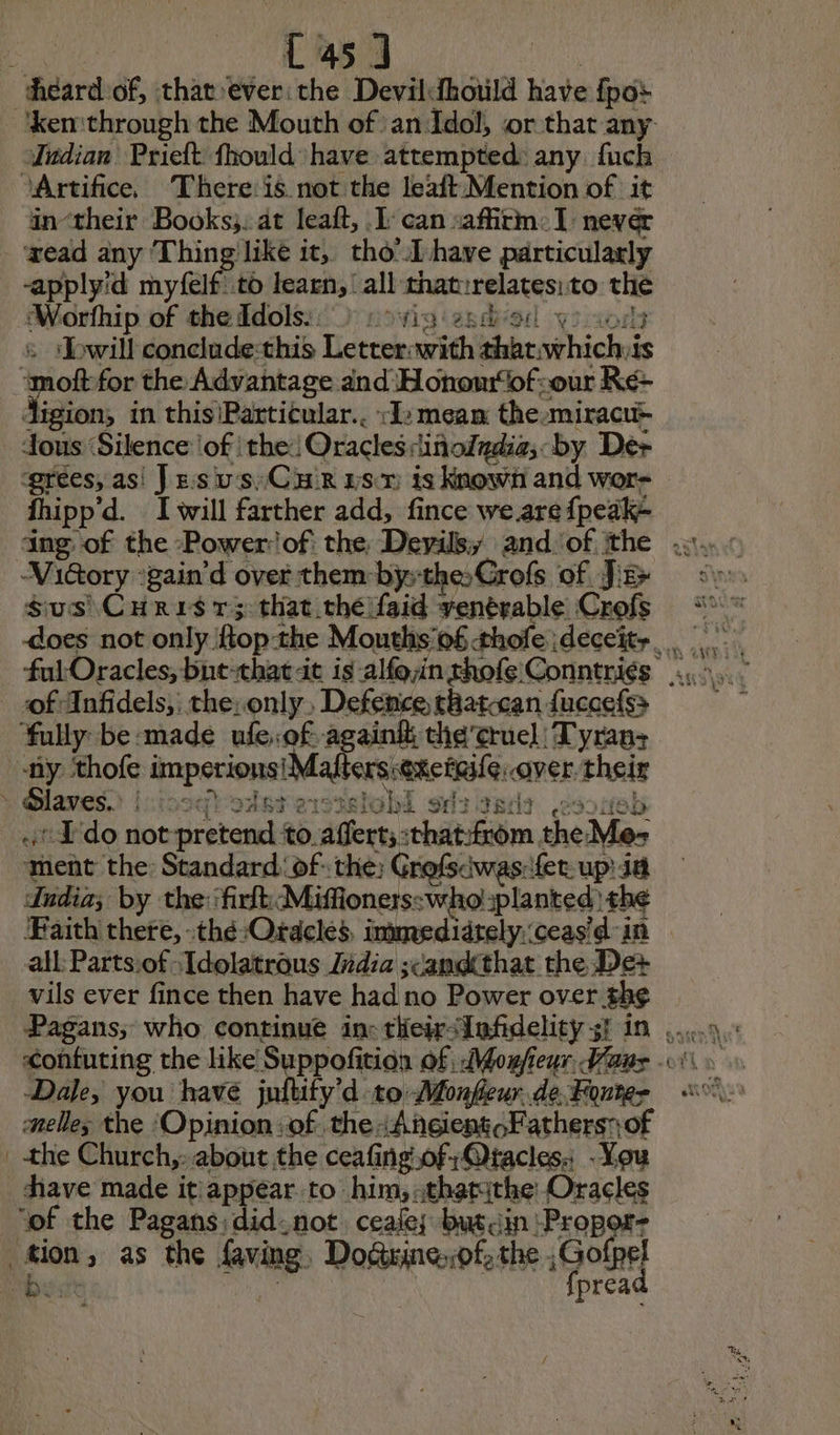 Cosa Vudian Prieft fhould have attempted: any. fuch in-their Books; at leaft, I can saffirm:1 never -apply'd myfelf to learn, all that: relate to ss will conclude:this kak with abc: wthichid a digion, in this\Particular.. :I2meam the. miracu> tous ‘Silence ‘of the: Oracles diftoindia; by Dex fhipp'd. I will farther add, fince we are {peak+ Viétory :gain'd over them bÿ-the:Grofs of JE $us\Curis 13 that théifaid yenérable Crofs + Slaves. i Ets HET @ i. sretol 4 Sr: 36? Edo not pretend to afferts: thatGrom, theMes dudia; by the 'firfh Mifioners:wholplanted | the Faith there, :thé-Ordcles, immedidrely. ceas'd'in all Partsof-Tdolatrous Zdia scandthat the De+ vils ever fince then have had no Power over the Pagans; who continue in: tiieir<Infidelity st in Dale, you havé fy'd to Monfieur.de Fonte the Church,: about the ceafing,ofQtacles. -You have made it appear to him, thatithe Oracles “of the Pagans: didnot. ceale; butin Propor- a wn f Les «>