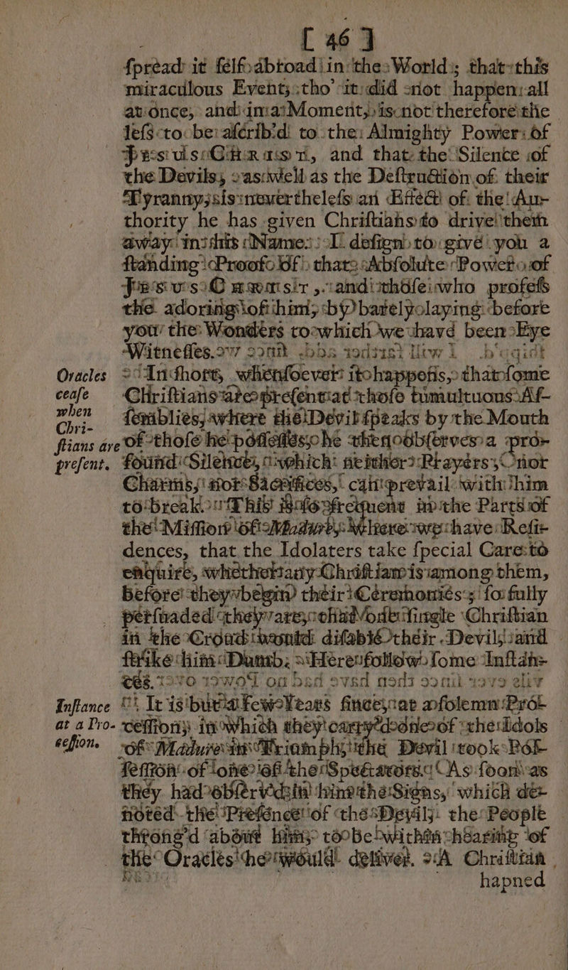 fpréad: it félfabtoad | in ‘thesWorld:; that-this miraculous Event;;tho’ 1: did not happen:all at:once;, shehdmudd Moment) ro there lit | lefS<to be: aférib'd: tothe: Almighty Power: of — PwesulseG# rac 1, and that: the: Silence sof the Devils, aswell as the Deftru@ion.of: their Tyranny; sisinewerthelefs an Ee of: the! Aur thority he has given Chriftiahsdo driveithem away: inidis Name: : Il defient to givé you a ftanding!cProofo Of), that: Abfolute Powero:of Fes wso€ mœmsir ,randithüfeiwvho profefs the adoring of ihim; bP batelyolaying: before you’ the: Wonders toewhich wevhavd been Eye Witnefles.277 oonmt Ds todtisi iwi . b'aqist Oracles 2° AUndhort, wheroever itohappotis,> thatnfome ceafe = CHriftiansateprefentiat chofe timultuous Af- mt feeablies; where HielDevib Peaks by the Mouth flians ave OF thofe he potes he vhenoob(ervesa pror prefent, found Silehue, onphich’ neither? RtayersOnor Charms,' sor Saaitices, cai prevail withiihim to-breakow This Bofoofreiment apthe Parts of the Miffior? of Midurb: Where wechave: Refir dences, that the Idolaters take {pecial Care:to nouiré, wherhottanyChriftiamisiamong them, Before! theyvbegiw theiri Cerehoniés:;' {oi fully _ pétfnaded thelprare;colindVode ingle Chriftian in the Croadinamid difabiOrhéir Devils sand | ke him Dub, sHeresfollow: [ome Inftah> 988.1590 19WOT of bad oved nos soni i979 eliv Inflance Li Ie isibieakewoVears finceycar nfolemn Pr at a Pro- ‘ceffiony: in which thév'oarrytdedneof xherldois | ecfion. Maure riomphétthe Devil took Ré fenron'-of lone?iaf the (SpeGawrs.d As foonias they hadeblervidsi hine the Signs, which de noved: the iPréfénæliof the sDeialj: the People — throng’d ‘about His coobehbwirhta chéaring ‘of te Oratles'he would: detiver. 2A Chrilttia | REIT : © hapned