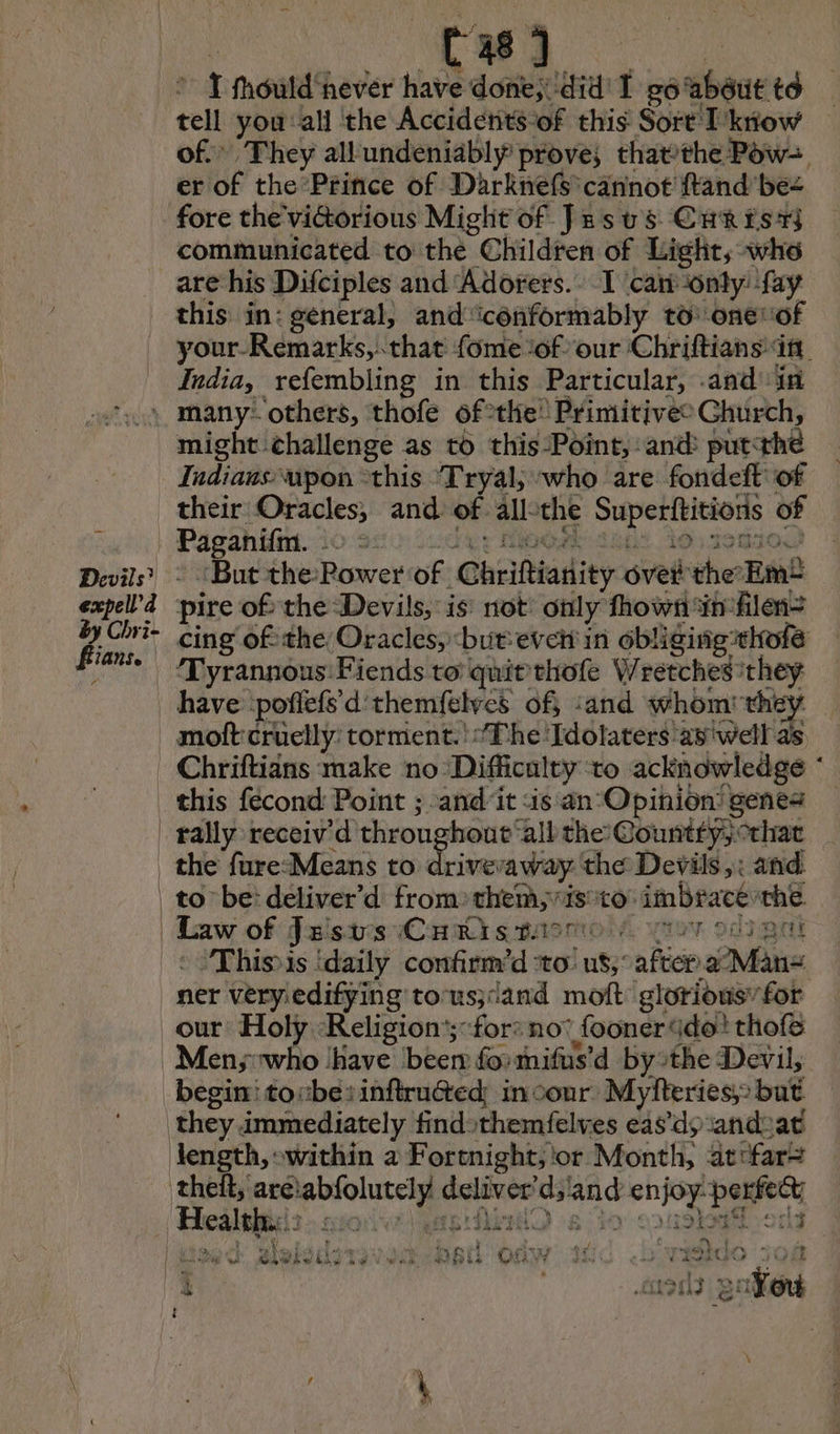 Cas} ot fhould ‘never have done;: did! I #6 about to tell you ali the Accidents of this Sort L'know of.” They all undeniably prove; thatthe Pow-, er of the Prince of Darknefs cannot ftand be- fore the'viGorious Might of Jesus Cur is7s communicated to the Children of Light, who are his Difciples and ‘Adorers.. I can only: ‘fay this in: general, and'iconformably to onevof your-Remarks, that fome ‘of our Chriftians in India, refembling in this Particular, and! in Devils’ expell’d fiians. 4 might challenge as to this Point, and put: ‘thé Judians upon “this Tryal; who are fondeft of their Oracles, and of all the Pa M es of re à 190 “But the Power of Chriftianity oveil the Em pire of the Devils, is not only fhows in filen: cing ofthe Oracles, but evcii in obliging thofe Tyrannous Fiends to quitthofe Wretches they this fécond Point ; and it «is an°Opinion’ genes rally receiv'd throughout ‘all the: Countfy;°that Law of Justis Criksmasmoi’ “ov sci gal This is ‘daily onl tind sre us; after None our Holy :Religion'; for: no’ fooner do: thofe > ù AT Tu cg , ty if f at ly + ay a gigio li Lo awe Ye Oe aut OP ho Us iy d ave rt RATE HS HE
