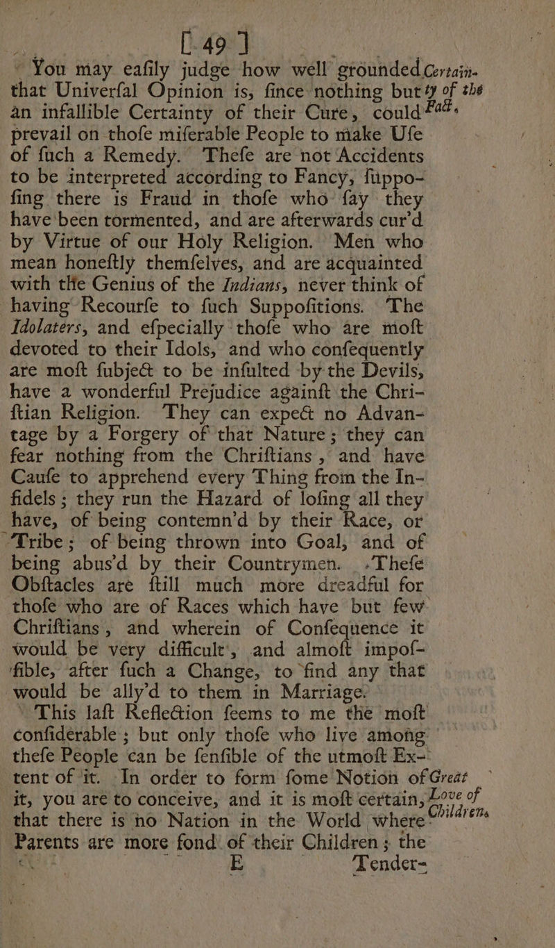 ss [49 ] ~ You may eafily judge how well grounded Certain. that Univerfal Opinion is, fince nothing but 4 of ths an infallible Certainty of their Cure, could #44. prevail on thofe miferable People to make Ufe of fuch a Remedy. Thefe are not Accidents to be interpreted according to Fancy, füppo- fing there is Fraud in thofe who fay they have been tormented, and are afterwards cur'd by Virtue of our Holy Religion. Men who mean honeftly themfelves, and are acquainted with tHe Genius of the Jndians, never think of having Recourfe to fuch Suppofitions. The Idolaters, and efpecially thofe who are moft devoted to their Idols, and who confequently are molt fubje&amp; to be infulted -by the Devils, have à wonderful Prejudice againft the Chri- ftian Religion. They can expe&amp; no Advan- tage by a Forgery of that Nature; they can fear nothing from the Chriftians , and have Caufe to apprehend every Thing from the In- fidels ; they run the Hazard of lofing all they have, of being contemn’d by their Race, or “Tribe; of being thrown into Goal, and of being abus d by their Countrymen. ,Thefe Obftacles are {till much more dreadful for thofe who are of Races which have but few Chriftians, and wherein of Confequence it would be very difficult’, and almoft impof- fible, after fuch a Change, to find any that would be ally’d to them in Marriage. * This laft Kefletion feems to me the moft confiderable ; but only thofe who live among thefe People can be fenfible of the utmoft Ex- tent of it. In order to form fome Notion of Greaz it, you are to conceive, and it is moft certain, ue of that there is ho Nation in the World where 01/4674 Parents are more fond of their Children ; the Je de Woe — Tender=