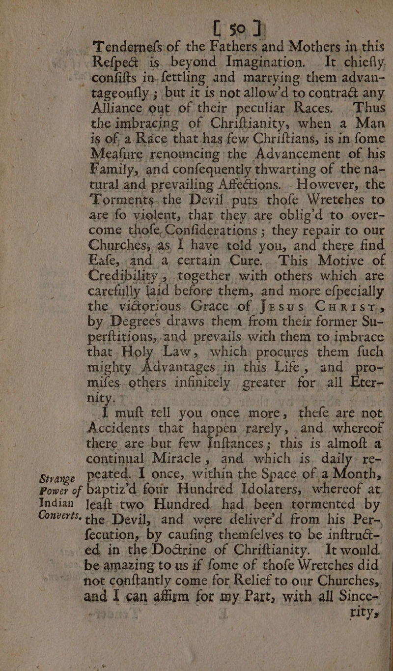 A NRA 50. | - Tendernefs:of the Fathers and Mothers in this Refpe&amp; is beyond Imagination. It chiefly. ~confifts in. fettling and marrying them advan- tageoufly.; but it is not allow’d to contrat any Alliance out of their peculiar Races. Thus the imbracing of Chriftianity, when a Man is of, a Race that.has few Chriftians, is in fome Meafure renouncing the Advancement of his Family, and confequently thwarting of the na- tural and prevailing Affections. - However, the Torments.the Devil puts thofe Wretehes to are fo violent, that they. are oblig d to. over- come thofe,Confiderations ; they repair to our Churches, as I have told you, and there find Eafe, and a certain Cure. This Motive of Credibility., together with others which are carefully laid before them, and more efpecially the. victorious Grace of Jesus CHRIST» by Degrees draws them from their former Su- perftitions, and prevails with them to imbrace that. Holy Law, which: procures them fuch mighty, Advantages in this Life, and pro- mifes-others infinitely greater for all Eter- nity. : Accidents that happen rarely, and whereof there are but few Inftances; this is almoft a continual Miracle, and which is. daily re- Power of baptiz d four Hundred Idolaters, whereof at Indian Jeaft two Hundred had. been tormented by fecution, by caufing themfelves to be inftru@- ed in the Doctrine of Chriftianity. It would be amazing to us if fome of thofe Wretches did