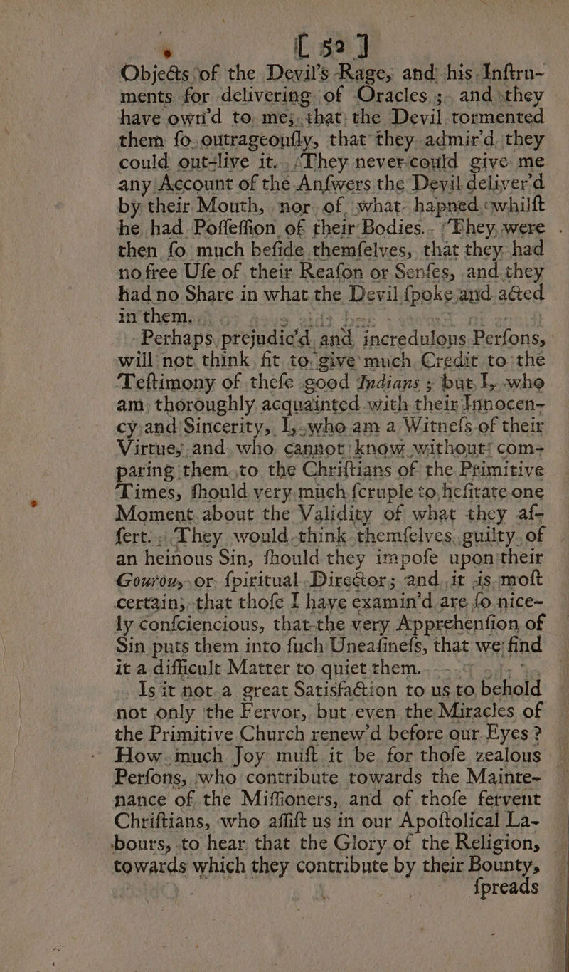 Objeds of the Devil's Rage, and: his Inftrn~ ments for delivering of Oracles, ;. and they have own’d to. mes. that: the Devil tormented them fo, outrageoufly, that they .admir d. they could ont-live it... ‘They never.could give me any Account of the Anfwers the Devil deliver'd by their Mouth, nor of what hapned ewhilft he had Pofleffion. of their Bodies.. : Fhey were . then fo much befide themfelves, that they had nofree Ufe of their Reafon or Senfes, and they had no Share in what the Devil {poke and aaed in them... Perhaps. prejudic me aA “Fncredulons Pa one will not think fit to. give much Cr edit to the Teftimony of thefe good Indians ; but. L who am: thoroughly acquainted with their TInnocen- cy and Sincerity, L,-who am a Witnefs of their Virtue; and. who, cannot: know without: com- paring them to the Chriftians of the Primitive Times, fhould very. much fcruple to, hefitate one Moment. about the Validity of what they af- fert.… They would -thinkthemfelves,.guilty.of | an heinous Sin, fhould they impofe upon their Gourduy or fpiritual Director; and.,it is-moft certain;,that thofe I have examin’d are fo nice- ly confciencious, that-the very Apprehenfion of Sin puts them into fuch Uneafinefs, that we: find À it a difficult Matter to quiet them. | Is it not.a great Satisfaction to us to behold not only the Fervor, but even the Miracles of the Primitive Church renew’d before our Eyes ? How imuch Joy muft it be for thofe zealous Perfons, who contribute towards the Mainte- nance of the Miffioners, and of thofe fervent Chriftians, who affift us in our Apoftolical La- bouts, to hear that the Glory of the Religion, \ towards which they contribute by their Bounty, © fpreads
