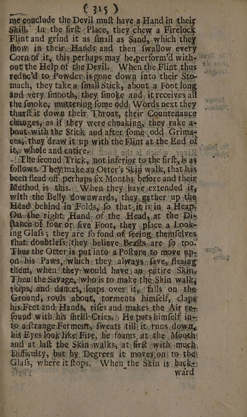 us CME) “> . meçonclude the Devil muft have.a Handiin thei: Skill, -In) the firfl Place, they chew a Firelock _ Blintand grind it as fmall.as Sand,,which they outi the Help. of the Devil, When the Flint thus _ yedac’d to, Powder.is gone down into their Sto- mach, they take a fmallStick, about.a Foot long _ and .wery:fnooth,; they, fmoke and, it receives all | thefmoke; muttering. fome edd; Words next they thuxftit dowa their, Throat, their Counteiance changes; as.if they were choaking, they rake a> boutwith the Stick and after fomesodd Grimas ity wihole andentire sj Noid. ss ei doi yw 11 -' <Eiefecond Trick, notinferier tothe firft,is as | follows. Theÿimakean Otter’s Skin walk, that,bas Méthod is. this. When they, haye extended it; with the Belly. downwards, they, gather up the Béadobehind in Folds, fo, that. it isin, a Heap, Onutheright; Hand:.of the Head,.at the Dis {tance of, four or. five Foot, they : place, a. Look- . ing Glafs; they are fo fond of fecing, themfelves. that: doubtlefs; jthey. believe. Beafts,,are. {0 .too. Oiinhis.\ Paws, which: they ,always dave, fleaing - Uiém whens they; would, have: am entire. Skins Thea! the Savage;:iwhotis to makethe.Skin walk; gkips, sand: dances, leaps over! its: falls, on the Groundi-rouls about, torments himfelf,. .clapsi his:Feet andy Hands, vifes and -makes.the Air rex, found withshis thrillbCriess)) He puts himfelf ins to.adtrangeFet mest, fweats till) it. tnns, downy, his Eyes look ike! Fire, -he foams, atothe , Mouth: and at laft the Skinowalks; ‘at, Grét jwith: much Difiçulty, but by, Degrees it movesion] to. the} Glafs, where it ftops. When_the Skin is, backs 18 Pa oat ward xo