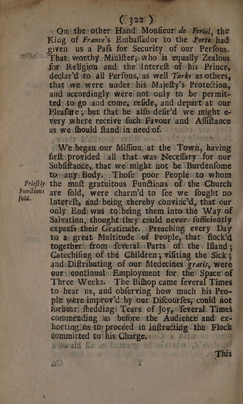 be aa, TG a TS LA sé We) RA ve, 4 aa a LU ts ii ) + Onithe-other: Hand: :Monfieur! de Feriol; the King of Frances Embaflador to the .Porre had. for: Religion and; the iIntereft ofhis Prince, declar d'ito all Perfons,:as well Turks’ as others, and accordingly were: notvonly to be. permit- ted) to) go and come; refide, and) depart ab our Prieftly Funtlions fold. very ; where receive fuch: Favour and Affiftance. as we fhould ftandi in-need of. - 9) ote. Yad Li firft;: provided : all that. was’ Necefläry:.for our Subfiftance,. that we! might not be :Burdenfome to; any: Body. Thofe poor People::to:whom the moft gratuitous Fun@tions of) the Church are fold, were charm’d to fee we fought no Intereft, andcbeing thereby convine’d, that. our only: End; was .itqibring them into thé Way: of exprefs-their Gratitude. Preaching every Day to a: great Multitudelof People, that: flock’d together) from feveral,: Parts of: they Ifland; andoDiftributing: of:our Medecines! gratis, were | our-'continual: Employment for the’ Space! of — Three Weeks. The Bifhop came feveral Times to hear us, and obferving how much his Peo- | ple wère improv'd:by: ‘our Difcourfespcould not — forbear, fhedding! Tears. of Joy, feveral. Times ” commending us :before) the Audieñce and! ex- — horting bas:to; proceed) in inftructing the: Block committed tothis:Chatgeio) &amp; nil 2: 40 WOU Ue ef ROAR SN MTR This