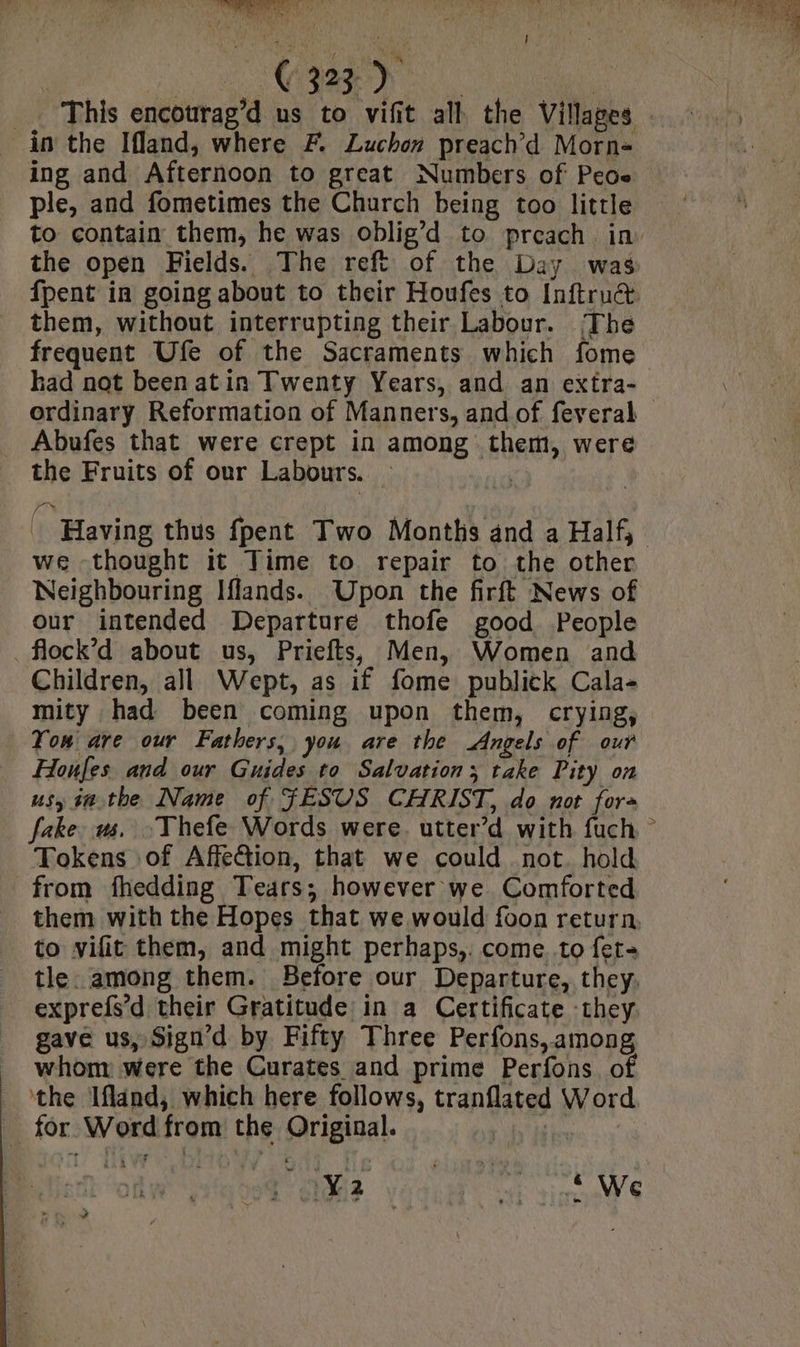 ‘oes ks a? eee _. This encourag’d us to vifit all the Villages in the Ifland, where F. Luchon preach’d Morn+ ing and Afternoon to great Numbers of Peoe ple, and fometimes the Church being too little the open Fields. The reft of the Day was them, without interrupting their Labour. The frequent Ufe of the Sacraments which fome had not been atin Twenty Years, and an extra- Abufes that were crept in among them, were the Fruits of our Labours. | we thought it Time to repair to the other Neighbouring Iflands. Upon the firft News of our intended Departure thofe good People _flock’d about us, Priefts, Men, Women and Children, all Wept, as if fome publick Cala- mity had been coming upon them, crying, You are our Fathers, you are the Angels of our Honfes and our Guides to Salvation; take Pity on usy i#the Name of JESUS CHRIST, do not for+ Tokens of Affection, that we could not. hold from fhedding Tears; however we Comforted them with the Hopes that we would foon return, to vifit them, and might perhaps,: come to fet- tle. among them. Before our Departure, they. exprefs’d their Gratitude in a Certificate they gave us, Sign’d by Fifty Three Perfons, among whom: were the Curates and prime Perfons. of ‘the Ifland, which here follows, tranflated Word for Word from the Original. ; Pes vedi Gr cist AVS ?