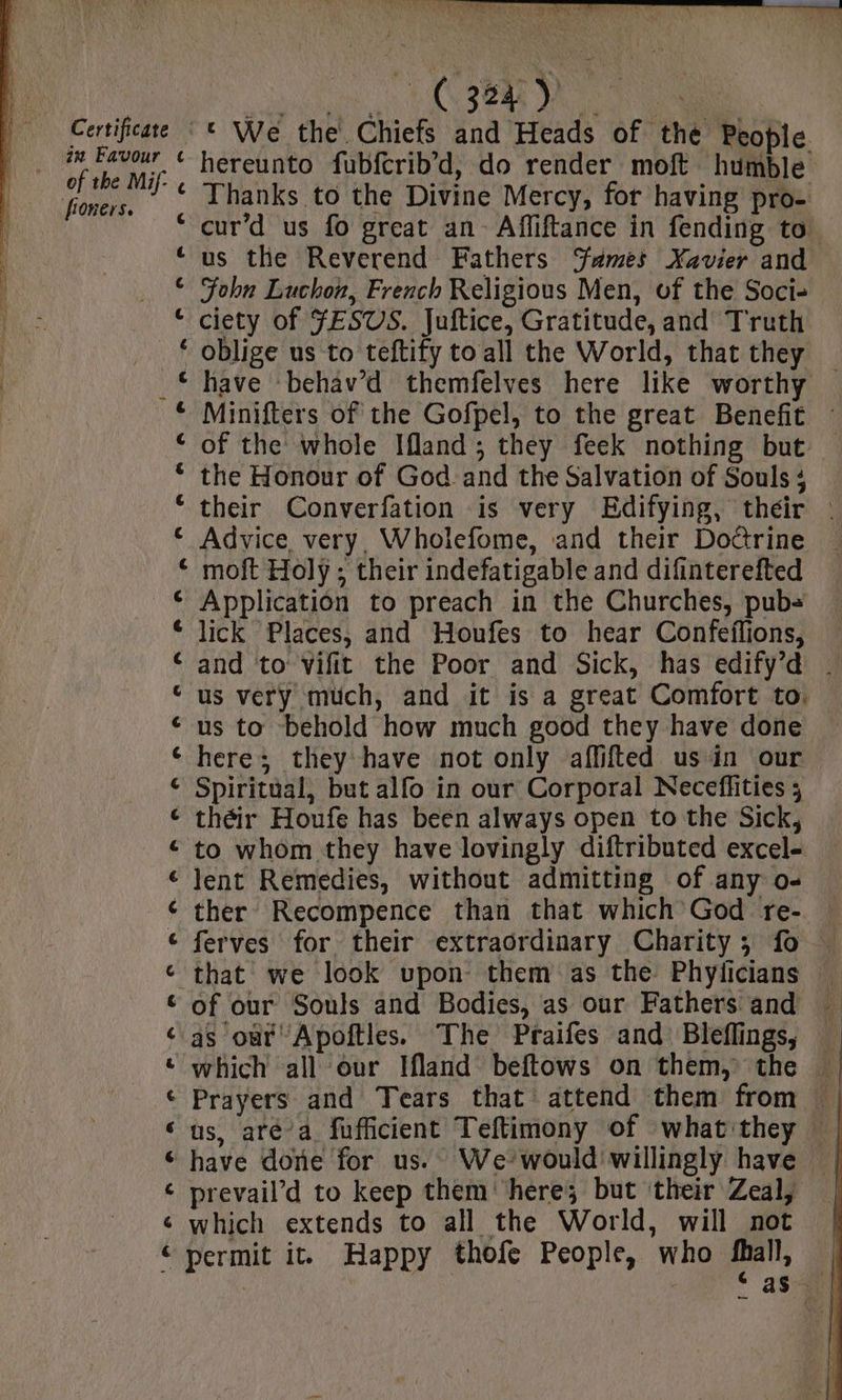 Certificate in Favour froners. i ere nn ® BF Bw € [4 ' RE RA ND OR RO OR D BR A 6. Ro n S OLIS ‘ We the Chiefs and Heads of the People hereunto fubfcrib’d, do render moft humble Thanks to the Divine Mercy, for having pro- cur’d us fo great an Affiftance in fending to. us the Reverend Fathers ‘ames Xavier and John Luchon, French Religious Men, of the Soci- ciety of FESUS. Juftice, Gratitude, and Truth oblige us to teftify to all the World, that they have -behav’d themfelves here like worthy Minifters of the Gofpel, to the great Benefit : of the whole Ifland ; they feek nothing but the Honour of God and the Salvation of Souls ; their Converfation is very Edifying, théir : Advice very, Wholefome, and their Doûrine moft Holy ; their indefatigable and difinterefted Application to preach in the Churches, pub- lick Places, and Houfes to hear Confeflions, and to vifit the Poor and Sick, has edify’d - us very much, and it is a great Comfort to. us to behold how much good they have done here; they have not only affifted usin our Spiritual, but allo in our Corporal Neceflities ; théir Houfe has been always open to the Sick, to whom they have lovingly diftributed excel- lent Remedies, without admitting of any o- ther Recompence than that which God re- ferves for their extraordinary Charity; fo — that we look upon them as the Phyficians | of our Souls and Bodies, as our Fathers and as our Apoftles. The Praifes and Bleflings, Prayers and Tears that attend them from | us, aré’a fufficient Teftimony of what'they | have done for us. We-would willingly have | prevail’d to keep them ‘here; but their Zeal, which extends to all the World, will not | permit it. Happy thofe People, who fall, :] | as. |